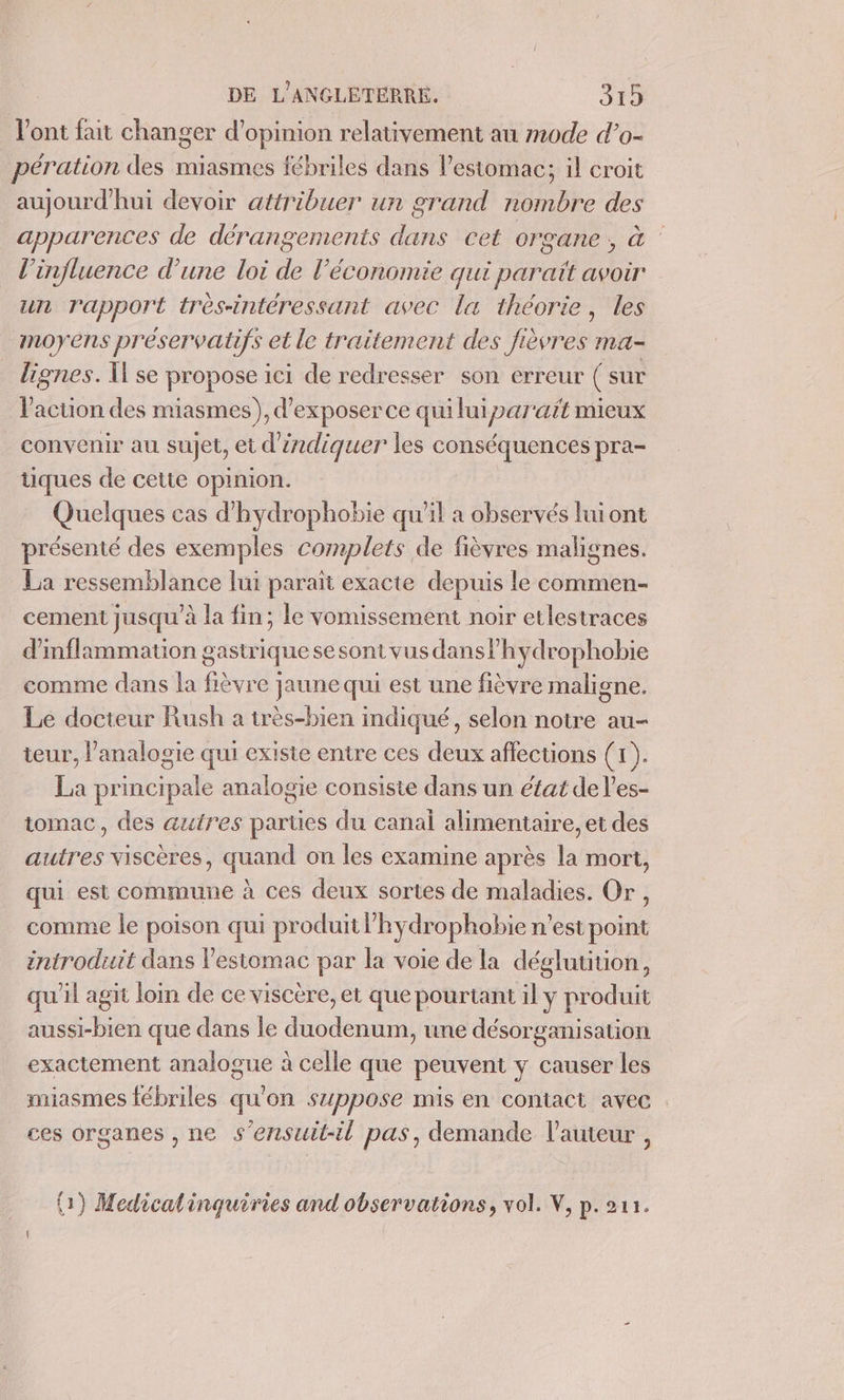 l'ont fait changer d'opinion relativement au mode d’o- pération des miasmes fébriles dans l'estomac; il croit aujourd'hui devoir attribuer un grand nombre des apparences de dérangements dans cet organe, à l'influence d’une loi de l’économie qui paraït avoir un rapport très-intéressant avec la théorie, les moyens préservatifs et le traitement des fièvres ma- lignes. Il se propose ici de redresser son erreur ( sur l'action des miasmes), d'exposer ce qui lui parait mieux convenir au sujet, et d'indiquer les conséquences pra- üques de cette opinion. Quelques cas d'hydrophobie qu’il a observés luiont présenté des exemples complets de fièvres malignes. La ressemblance lui parait exacte depuis le commen- cement jusqu'à la fin; le vomissement noir etlestraces d'inflammation gastrique se sont vus dans lhydrophobie comme dans la fièvre jaune qui est une fièvre maligne. Le docteur Rush a très-bien indiqué, selon notre au- teur, l’analogie qui existe entre ces deux affections (1). La principale analogie consiste dans un état de l’es- tomac, des autres parties du canal alimentaire, et des autres viscères, quand on les examine après la mort, qui est commune à ces deux sortes de maladies. Or, comme le poison qui produit lhydrophobie n'est point introduit dans l'estomac par la voie de la déglutition, qu'il agit loin de ce viscère, et que pourtant il y produit aussi-bien que dans le duodenum, une désorganisation exactement analogue à celle que peuvent y causer les miasmes fébriles qu'on szppose mis en contact avec ces organes , ne s’ensuit-il pas, demande l’auteur , (1) Medicalinquiries and observations, vol. V, p.211.