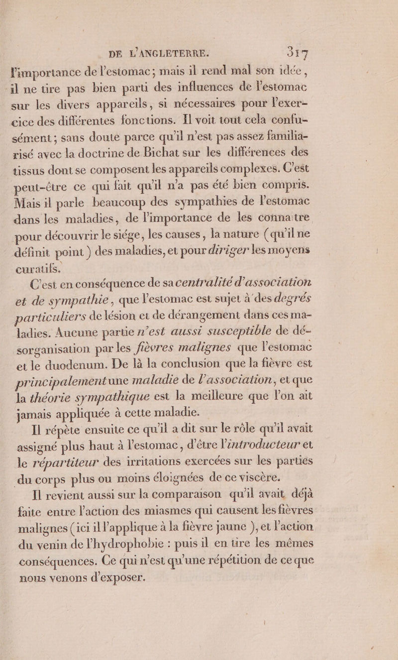 l'importance de l'estomac; mais il rend mal son idée, il ne üre pas bien part des influences de l'estomac sur les divers appareils, si nécessaires pour l’exer- cice des différentes fonctions. Îl voit tout cela confu- sément ; sans doute parce qu'il n’est pas assez familia- risé avec la doctrine de Bichat sur les différences des tissus dont se composent les appareils complexes. C'est peut-être ce qui fait qu'il n'a pas été bien compris. Mais il parle beaucoup des sympathies de l'estomac dans les maladies, de l'importance de les connaitre pour découvrir le siége, les causes, la nature (qu'ilne définit point ) des maladies, et pour diriger les moyens curaufs. C'est en conséquence de sacentralité d'association et de sympathie, que l'estomac est sujet à des degrés particuliers de lésion et de dérangement dans ces ma- ladies. Aucune partie n’est aussi susceptible de dé- sorganisation par les fièvres malignes que l'estomac et le duodenum. De là la conclusion que la fièvre est principalementune maladie de l'association, et que la théorie sympathique est la meilleure que lon ait jamais appliquée à cette maladie. | Il répète ensuite ce qu'il a dit sur le rôle qu'il avait assigné plus haut à l'estomac, d'être l’zatroducteur et le répartiteur des irritations exercées sur les parties du corps plus ou moins éloignées de ce viscère. Il revient aussi sur la comparaison qu'il avait déjà faite entre l’action des miasmes qui causent les fièvres malignes (ici il l'applique à la fièvre jaune ), et l’action du venin de l’hydrophobie : puis il en üre les mêmes conséquences. Ce qui n’est qu'une répétition de ce que nous venons d'exposer.