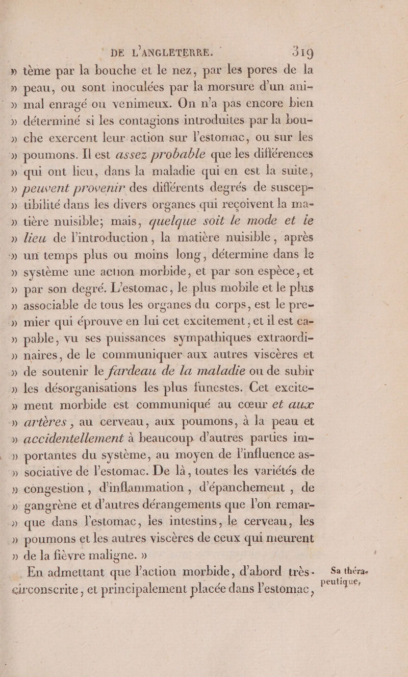 » P)) DE L'ANGLETERRE. 319 tème par la bouche et le nez, par les pores de la peau, où sont inoculées par la morsure d’un ani- mal enragé ou venimeux. On n’a pas encore bien déterminé si les contagions introduites par la bou- che exercent leur action sur l’estomac, ou sur les poumons. Îl est assez probable que les difiérences peuvent provenir des différents degrés de suscep- uibilité dans les divers organes qui reçoivent la ma- tière nuisible; mais, quelque soit le mode et le lieu de l'introduction, la matière nuisible, après un temps plus ou moins long, détermine dans le système une action morbide, et par son espèce, et par son degré. L’estomac, le plus mobile et le plus associable de tous les organes du corps, est le pre mier qui éprouve en lui cet excitement, et il est ca- pable, vu ses puissances sympathiques extraordi- naires, de le communiquer aux autres viscères et de soutenir le fardeau de la maladie où de subir les désorganisations les plus funestes. Cet excite- ment morbide est communiqué au cœur ef aux artères , au cerveau, aux poumons, à la peau et accidentellement à Lcoriéoun d’autres parties im- portantes du sysième, au moyen de l'influence as- sociative de l’estomac. De là, toutes les variétés de congesuon , d'inflammation , d'épanchement , de gangrène et d’autres dérangements que l’on remar- que dans l’estomac, les intestins, le cerveau, les poumons et les autres viscères de ceux qui meurent de la fièvre maligne. » Sa théra- peutique,