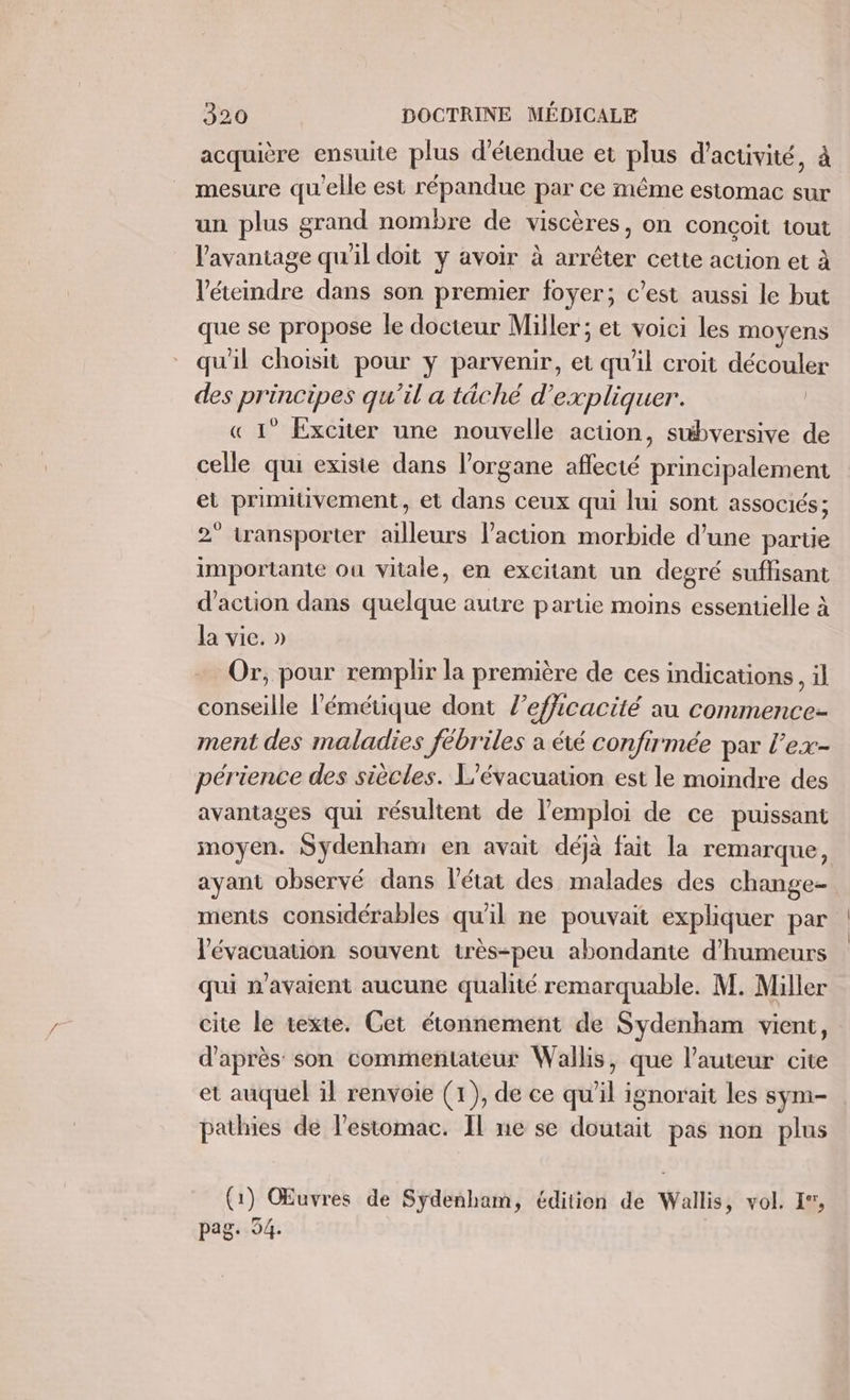 acquière ensuite plus d’étendue et plus d'activité, à mesure qu'elle est répandue par ce même estomac sur un plus grand nombre de viscères, on conçoit tout l'avantage qu'il doit y avoir à arrêter cette action et à l'éteindre dans son premier foyer; c’est aussi le but que se propose le docteur Miller; et voici les moyens qu'il choisit pour y parvenir, et qu'il croit découler des principes qu’il a tâché d ‘expliquer. « 1° Exciter une nouvelle acüon, subversive de celle qui existe dans l'organe aflecté principalement et primiivement, et dans ceux qui lui sont associés; 2° transporter ailleurs l’action morbide d’une parte importante ou vitale, en excitant un degré suffisant d'action dans quelque autre partie moins essentielle à la vie. » Or, pour remplir la première de ces indications, il conseille l’'émétique dont l'efficacité au commence- ment des maladies fébriles a été confirmée par l'ex- périence des siècles. L'évacuauion est le moindre des avantages qui résultent de l'emploi de ce puissant moyen. Sydenham en avait déjà fait la remarque, ayant observé dans l'état des malades des change- ments considérables qu'il ne pouvait expliquer par l'évacuation souvent très-peu abondante d’humeurs qui n'avaient aucune qualité remarquable. M. Miller cite le texte. Cet étonnement de Sydenham vient, d’après son commentateur Wallis, que l’auteur cite et auquel il renvoie (1), de ce qu'il ignorait les sym- pathies de l'estomac. Il ne se doutait pas non plus (1) Œuvres de Sydenham, édition de Wallis, vol. 17, pag. 54.