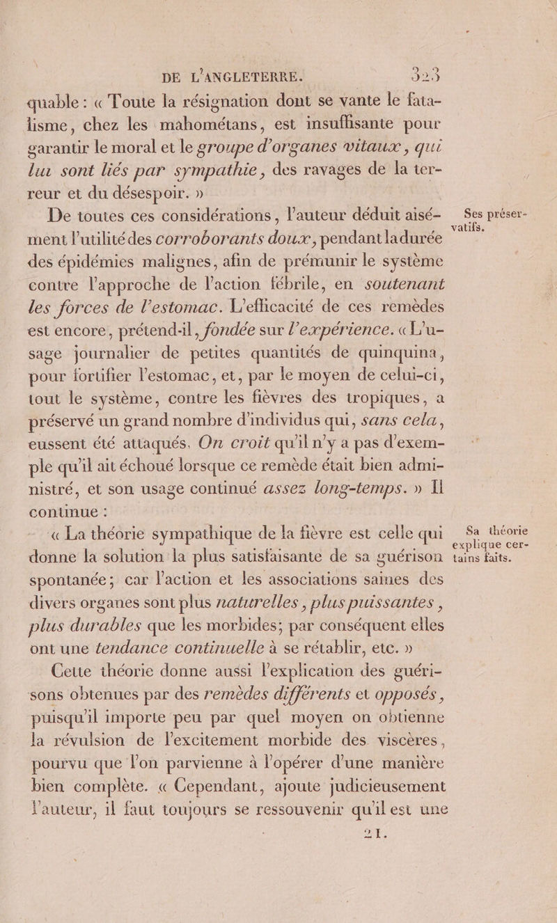 La) o) } DE L'ANGLETERRE. 22. quable : «Toute la résignation dont se vante le fata- lisme, chez les mahométans, est insufhisante pour garantir le moral et le groupe d'organes vitaux, qui lu sont liés par sympathie, des ravages de la ter- reur et du désespoir. » De toutes ces considérations , l’auteur déduit aisé- ment l'utilité des corroborants dde , pendant ladurée des épidémies malignes, afin de prémunir le système contre l'approche de l’action fébrile, en soutenant les forces de l’estomac. L’eflicacité de ces remèdes est encore, prétend, fondée sur l’expérience. «L'u- sage journalier de petites quanutés de quinquina, pour fortifier l'estomac, et, par le moyen de celui-ci, tout le système, contre les fièvres des tropiques, a préservé un grand nombre d'individus a sans Cela, eussent été attaqués, O7 croit qu'il n’y a pas d'exem- ple qu il ait échoué lorsque ce remède était bien admi- nistré, et son usage continué assez long-temps. » I conunue : « La théorie sympathique de la fièvre est celle qui donne la solution la plus satisfaisante de sa guérison spontanée; car l’action et les associations saines des divers organes sont plus zatwrelles, plus puissantes , plus durables que les morbides; par conséquent elles ont une tendance continuelle à se rétablir, etc. » Cette théorie donne aussi l'explication des guéri sons obtenues par des remèdes différents et opposés, puisqu'il importe peu par quel moyen on obtienne la révulsion de l’excitement morbide des viscères, pourvu que lon parvienne à l’opérer d'une manière bien complète. « Cependant, ajoute judicieusement l'auteur, il faut toujours se ressouvenir qu'il est une 21. Ses préser- vatifs. Sa théorie explique cer- tains faits.