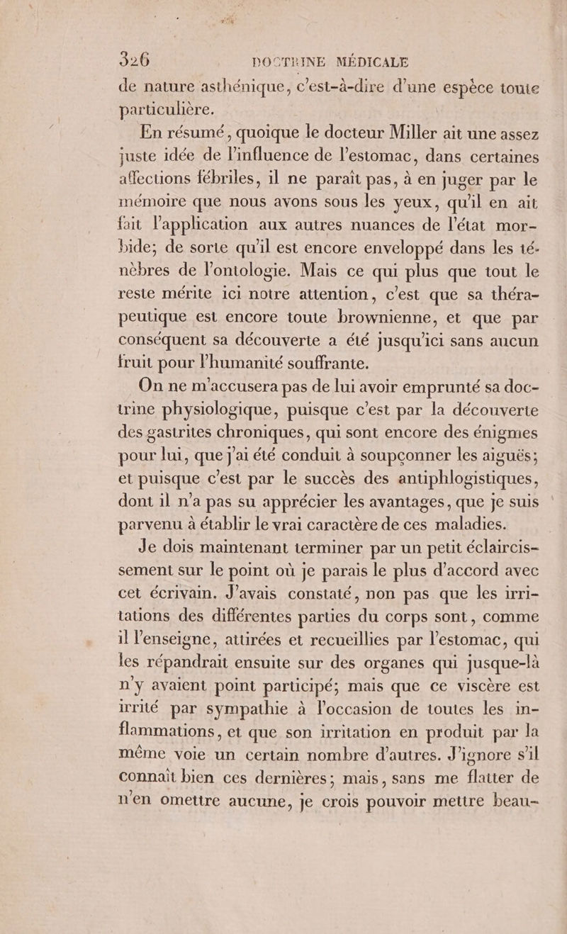 de nature asthénique, c'est-à-dire d’une espèce toute particulière. _ En résumé, quoique le docteur Miller ait une assez juste idée de influence de l'estomac, dans certaines affections fébriles, il ne paraït pas, à en juger par le mémoire que nous avons sous les yeux, qu'il en ait fait l’application aux autres nuances de l'état mor- bide; de sorte qu'il est encore enveloppé dans les 1é- nèbres de l’ontologie. Mais ce qui plus que tout le reste mérite 1ci notre attention, c'est que sa théra- peutique est encore toute brownienne, et que par conséquent sa découverte a été jusqu'ici sans aucun fruit pour l’humanité soufrante. On ne m'accusera pas de lui avoir emprunté sa doc- trine physiologique, puisque c’est par la découverte des gastrites chroniques, qui sont encore des énigmes pour lui, que j'ai été conduit à soupconner les aiguës; et puisque c'est par le succès des antiphlogistiques, dont il n'a pas su apprécier les avantages, que je suis parvenu à établir le vrai caractère de ces maladies. Je dois maintenant terminer par un petit éclaircis- sement sur le point où je parais le plus d'accord avec cet écrivain. J'avais constaté, non pas que les irri- tauons des différentes parties du corps sont, comme il l'enseigne, atürées et recueillies par l'estomac, qui les répandraït ensuite sur des organes qui jusque-là n'y avaient point participé; mais que ce viscère est irrité par sympathie à l’occasion de toutes les in- flammations, et que son irritation en produit par la même voie un certain nombre d’autres. J'ignore s’il connait bien ces dernières; mais, sans me flaiter de n'en omettre aucune, je crois pouvoir mettre beau-