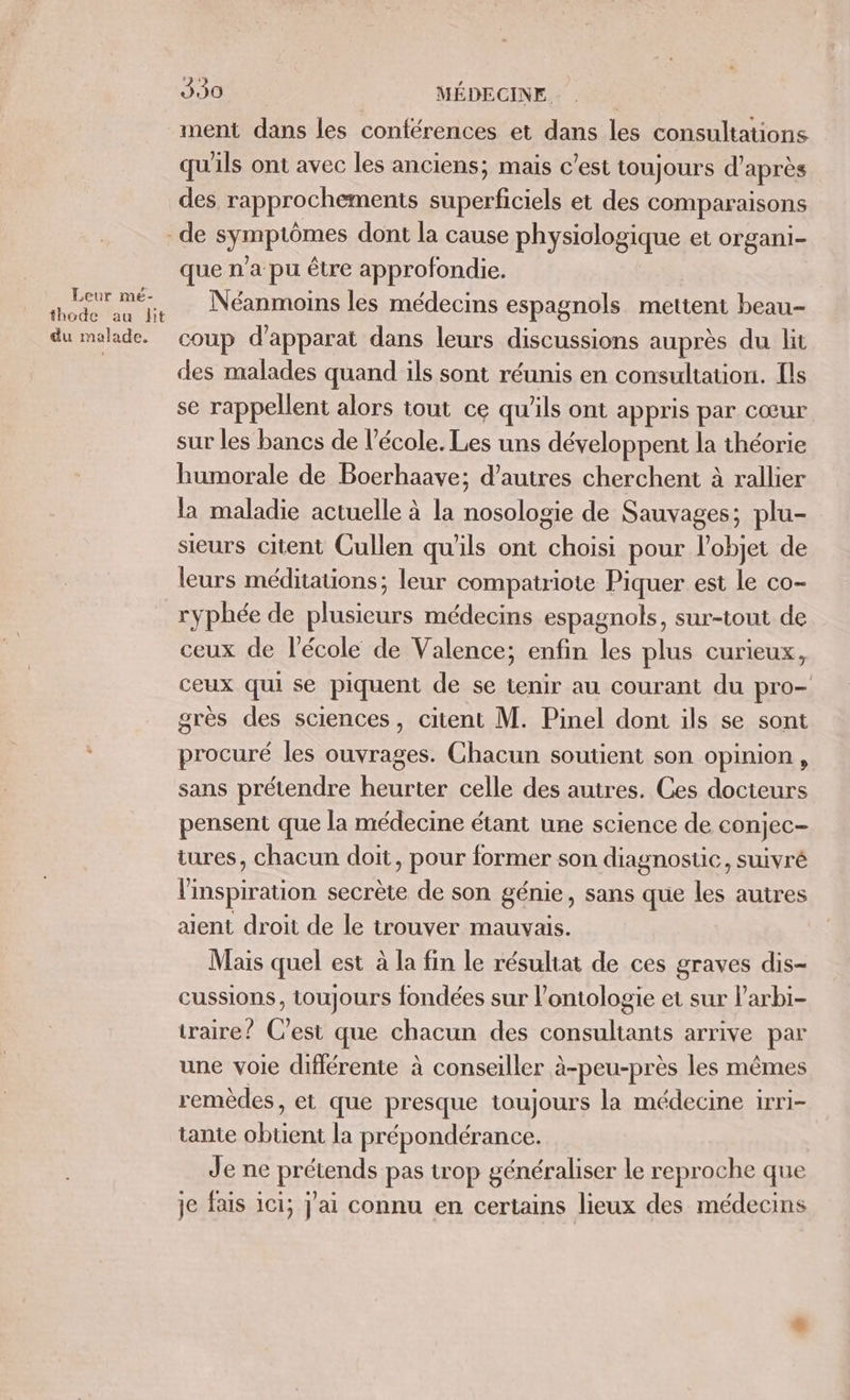 Leur mé- thode au lit du malade. His Ten MÉDECINE. qu'ils ont avec les anciens; mais c’est toujours d'après des rapprochements superficiels et des comparaisons que n’a pu être approfondie. Néanmoins les médecins espagnols mettent beau- coup d’apparat dans leurs discussions auprès du lit des malades quand ils sont réunis en consultation. ls se rappellent alors tout ce qu’ils ont appris par Cœur sur les bancs de l’école. Les uns développent la théorie humorale de Boerhaave; d’autres cherchent à rallier la maladie actuelle à la nosologie de Sauvages; plu- sieurs citent Cullen qu'ils ont choisi pour l’objet de leurs méditations; leur compatriote Piquer est le co- ryphée de plusieurs médecins espagnols, sur-tout de ceux de l’école de Valence; enfin les plus curieux, ceux qui se piquent de se tenir au courant du pro- grès des sciences, citent M. Pinel dont ils se sont procuré les ouvrages. Chacun soutient son opinion, sans prétendre heurter celle des autres. Ces docteurs pensent que la médecine étant une science de conjec- tures, chacun doit, pour former son diagnostic, suivré l'inspiration secrète de son génie, sans que les autres aent droit de le trouver mauvais. Mais quel est à la fin le résultat de ces graves dis- cussions, toujours fondées sur l’ontologie et sur larbi- traire? C'est que chacun des consultants arrive par une voie différente à conseiller à-peu-près les mêmes remèdes, et que presque toujours la médecine 1rri- tante re la prépondérance. Je ne prétends pas trop généraliser le reproche que je fais 1c1; j'ai connu en certains lieux des médecins