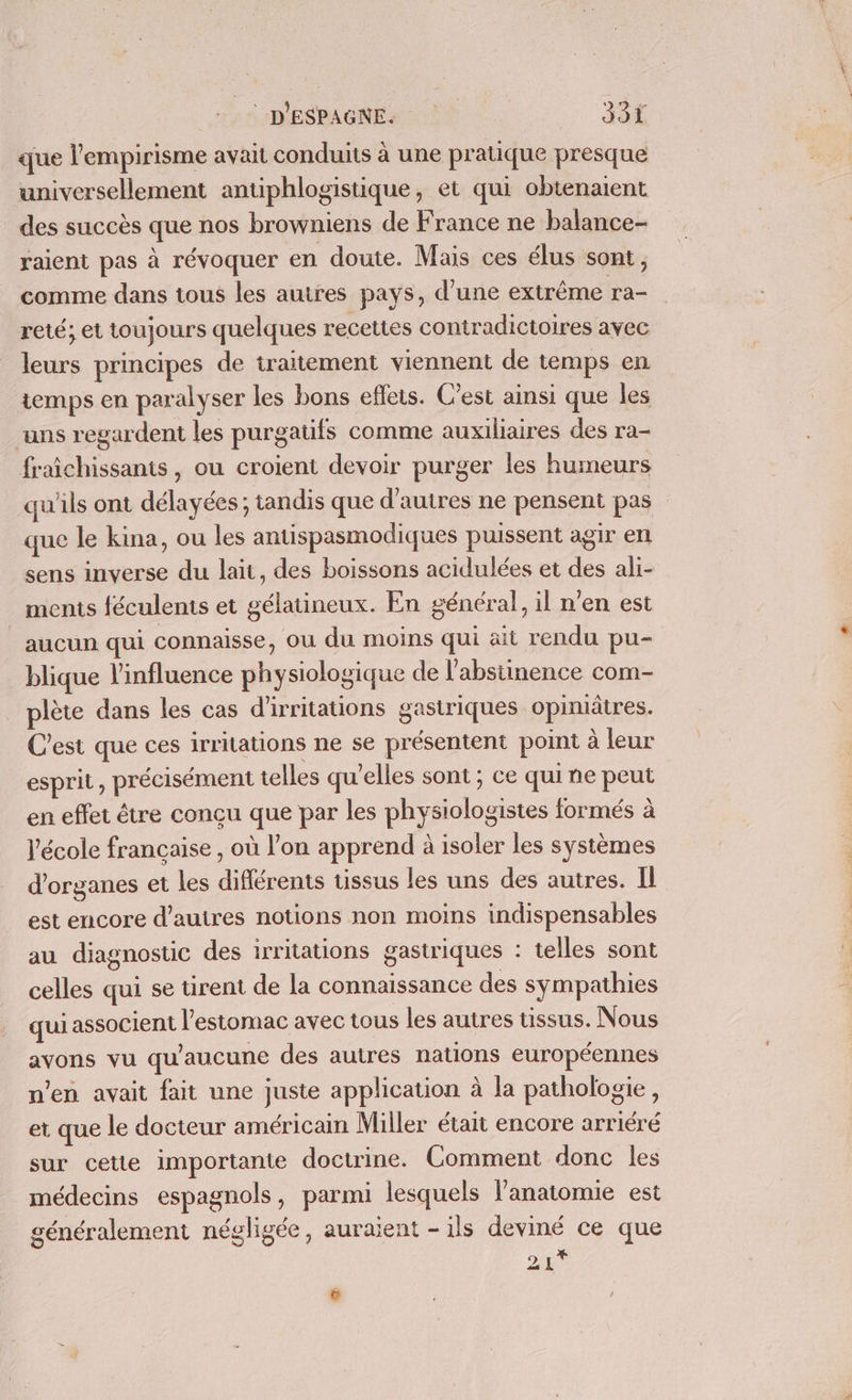 que l’empirisme avait conduits à une pratique presque universellement antiphlogistique, et qui obtenaient des succès que nos browniens de France ne balance- raient pas à révoquer en doute. Mais ces élus sont, comme dans tous les autres pays, d’une extrême ra- reté; et toujours quelques recettes contradictoires avec leurs principes de traitement viennent de temps en temps en paralyser les bons efleis. C’est ainsi que les uns regardent les purgatifs comme auxiliaires des ra- fraichissants, ou croient devoir purger les humeurs qu'ils ont délayées ; tandis que d'autres ne pensent pas que le kina, ou les antispasmodiques puissent agir en sens inverse du lait, des boissons acidulées et des ali- ments féculents et gélatineux. En général, il n’en est aucun qui connaisse, ou du moins qui ait rendu pu- blique l'influence physiologique de l’abstinence com- plète dans les cas d'irritations gastriques opimätres. C'est que ces irritations ne se présentent point à leur esprit, précisément telles qu'elles sont ; ce qui ne peut en effet être conçu que par les physiologistes formés à V'école française , où l’on apprend à isoler les systèmes d'organes et les diflérents tissus les uns des autres. Il est encore d’autres notions non moins indispensables au diagnostic des irritations gastriques : telles sont celles qui se tirent de la connaissance des sympathies qui associent l'estomac avec tous les autres tissus. Nous avons vu qu'aucune des autres nations européennes n’en avait fait une juste application à la pathologie, et que le docteur américain Miller était encore arriéré sur cette importante doctrine. Comment donc les médecins espagnols, parmi lesquels l'anatomie est généralement négligée, auraient -ils deviné ce que 1 .