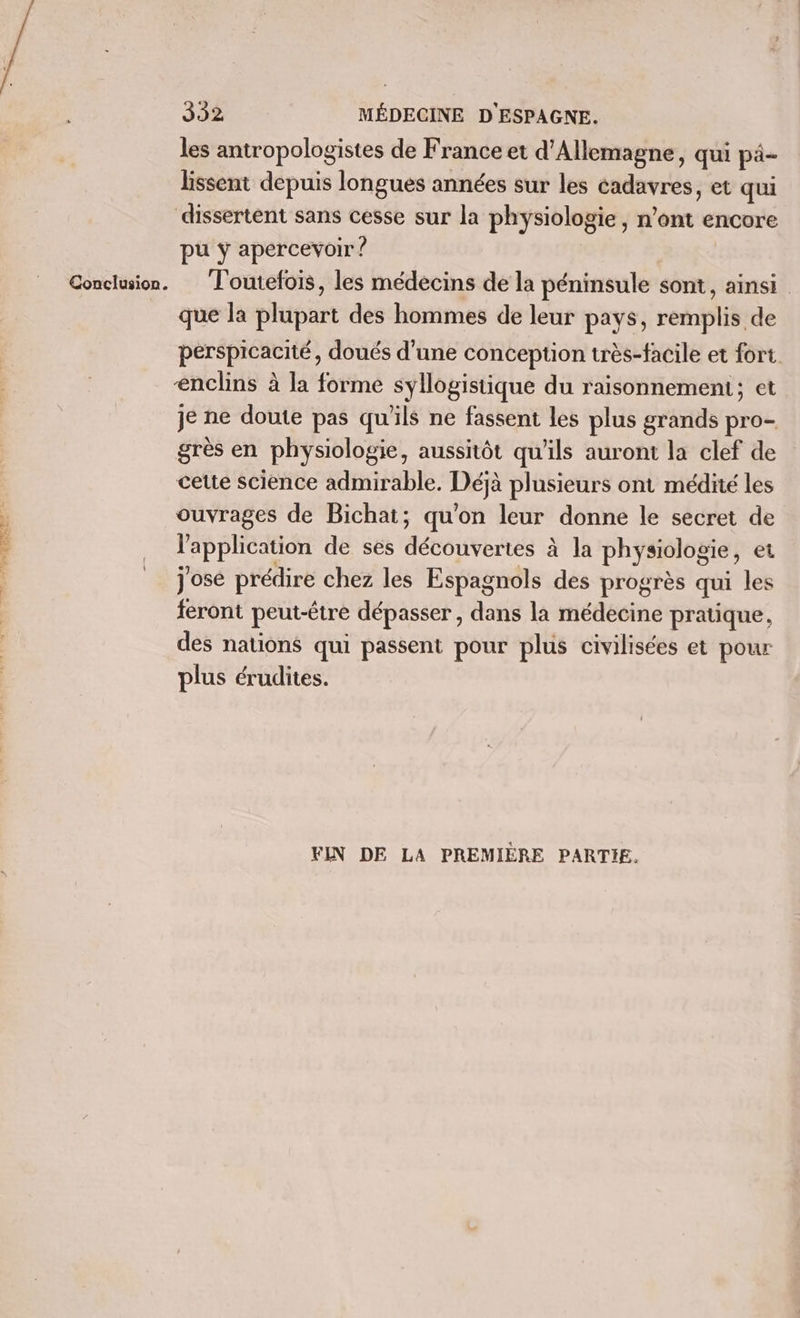 PASARR ee | Conclusion. les antropologistes de France et d'Allemagne, qui pä- lissent depuis longues années sur les cadavres, et qui dissertent sans cesse sur la physiologie, n’ont encore pu y apercevoir ? Toutefois, les médecins de la péninsule sont, ainsi que la plupart des hommes de leur pays, remplis de perspicacité, doués d'une conception très-facile et fort enclins à la forme syllogistique du raisonnement; et je ne doute pas qu'ils ne fassent les plus grands pro- grès en physiologie, aussitôt qu'ils auront la clef de cette science admirable. Déjà plusieurs ont médité les ouvrages de Bichat; qu'on leur donne le secret de l'application de ses découvertes à la physiologie, et jose prédire chez les Espagnols des progrès qui les feront peut-être dépasser, dans la médecine pratique, des nations qui passent pour plus civilisées et pour plus érudites. FIN DE LA PREMIÈRE PARTIE.