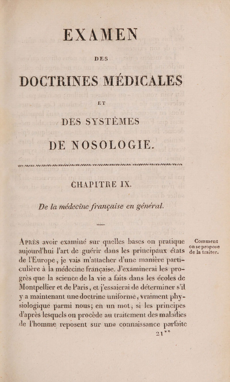 EXAMEN DOCTRINES MÉDICALES DES SYSTÈMES DE NOSOLOGIE. SRUS AU AN VEUT VU AAA VV AN AAA SAV NU RAA ARR UV NU VU VU VAR AMV AV LA CHAPITRE IX. De la médecine française en général. APRÈS avoir examiné sur quelles bases on pratique Comment RES CE He SRE ; onse propose aujourd'hui l’art de guérir dans les principaux états de la traiter. de l'Europe, je vais m'attacher d’une manière paru culière à la médecine française. J’examinerai les pro- grès que la science de la vie a faits dans les écoles de Montpellier et de Paris, et J'essaicrai de déterminer s’il y a maintenant une doctrine uniformé ; vraiment phy- siologique parmi nous; en un mot; si les principes d’après lesquels on prb au traitement des maladies de l’homme reposent sur une connaissance ent 54?