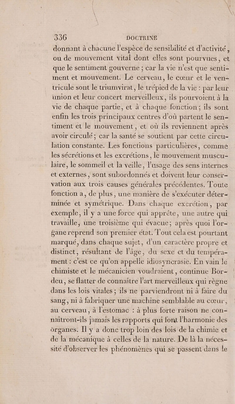 donnant à chacune l'espèce de sensibilité et d'activité, ou de mouvement vital dont elles sont pourvues, et que le sentiment gouverne ; car la vie n’est que senti- ment et mouvement. Le cerveau, le cœur et le ven- tricule sont le triumvirat, le trépied de la vie : par leur union ét leur concert merveilleux, ils pourvoient à la vie de chaque partie, et à chaque fonction; ils sont enfin les trois principaux centres d’où partent le sen- timent et le mouvement , et où ils reviennent après avoir circulé ; car la santé se soutient par cette circu- lation constante. Les fonctions particulières, comme les sécrétions et les excrétions, le mouvement muscu- laire, le sommeil et la veille, l'usage des sens internes et externes , sont subordonnés et doivent leur conser- vation aux trois causes générales précédentes. Toute fonction a, de plus, une manière de s’exécuter déter- minée et symétrique. Dans chaque excrétion, par exemple, il y a une force qui apprète, une autre qui travaille, une troisième qui évacue; après quoi l’or- gane reprend son premier état. Tout cela est pourtant marqué, dans chaque sujet, d’un caractère propre et distinct, résultant de l’âge, du sexe et du tempéra- ment : C'est ce qu'on appelle idiosyncrasie. En vain le chimiste et le mécanicien voudraient, continue Bor- deu, se flatter de connaître l’art merveilleux qui règne dans les lois vitales ; ils ne parviendront ni à faire du sang, ni à fabriquer une machine semblable au cœur, au cerveau, à l'estomac : à plus forte raison ne con- naitront-ils jamais les rapports qui font l'harmonie des organes. Il y a donc trop loin des lois de la chimie et de la mécanique à celles de la nature. De là la néces- sité d'observer les phénomènes qui se passent dans le