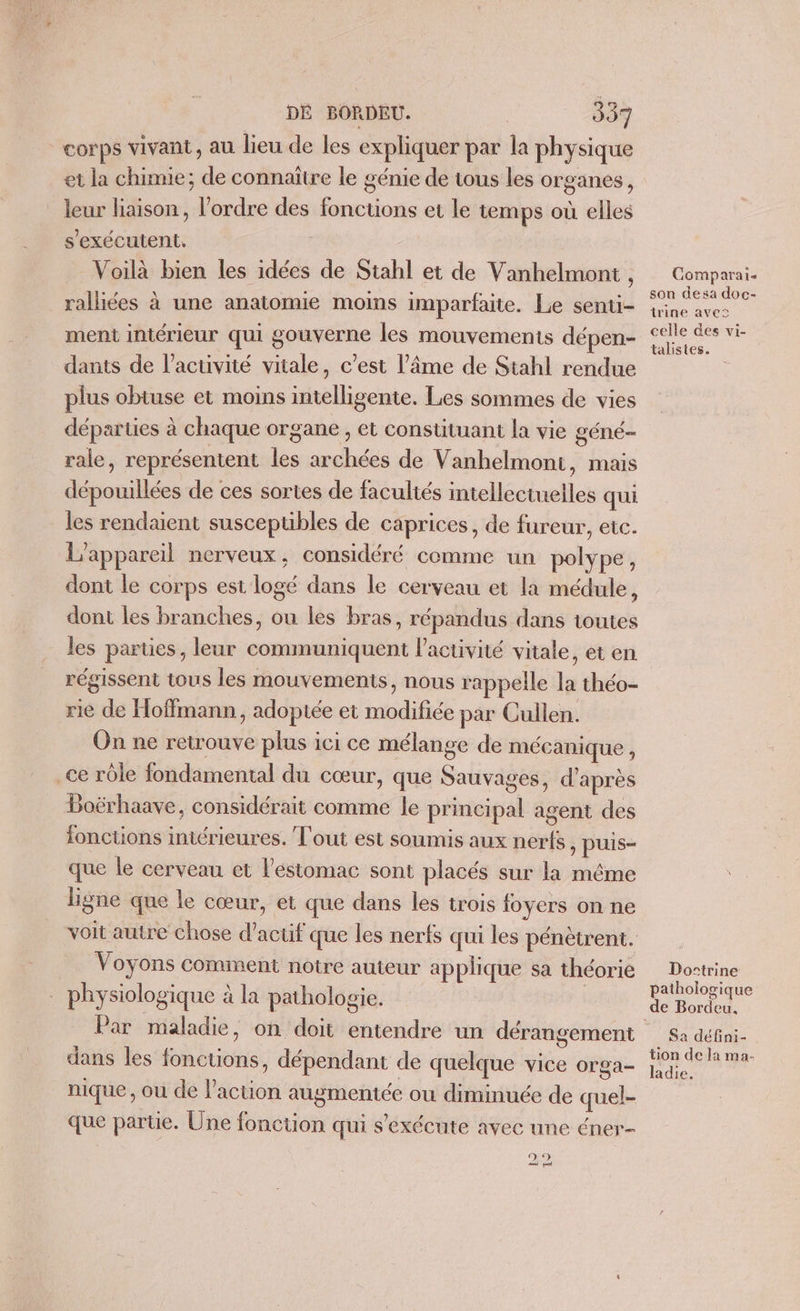 corps vivant, au lieu de les expliquer par la physique et la chimie; de connaître le génie de tous les organes, leur liaison, l’ordre des fonctions et le temps où elles s'exécutent. Voilà bien les idées de Stahl et de Vanhelmont , _ralliées à une anatomie moins imparfaite. Le senti- ment intérieur qui gouverne les mouvements dépen- dants de l’acuvité vitale, c’est l’âme de Stahl rendue plus obtuse et moins intelligente. Les sommes de vies départes à chaque organe , et constituant la vie géné- rale, représentent les archées de Vanhelmoni, mais dépouillées de ces sortes de facultés intellectuelles qui les rendaient susceptibles de caprices, de fureur, etc. L'appareil nerveux, considéré comme un polype, dont le corps est logé dans le cerveau et la médule, dont les branches, ou les bras, répandus dans toutes les parties, leur communiquent l’activité vitale, et en régissent tous les mouvements, nous rappelle la théo- rie de Hoffmann, adoptée et modifiée par Cullen. On ne retrouve plus ici ce mélange de mécanique , _ce rôle fondamental du cœur, que Sauvages, d'après Boërhaave, considérait comme le principal agent des ionctions intérieures. Tout est soumis aux nerfs, puis- que le cerveau et l'estomac sont placés sur la même ligne que le cœur, et que dans les trois foyers on ne voit autre chose d’actif que les nerfs qui les pénètrent. Voyons comment notre auteur applique sa théorie _ physiologique à la pathologie. Par maladie, on doit entendre un dérangement dans les fonctions, dépendant de quelque vice orga- nique, ou de l’action augmentée ou diminuée de quel- que parte. Une fonction qui s'exécute avec une éner- (D 3) ei ea Comparai- son desa doc- trine avec celle des vi- talistes. Dostrine pathologique de Bordeu. Sa défini- tion de la ma- ladie.