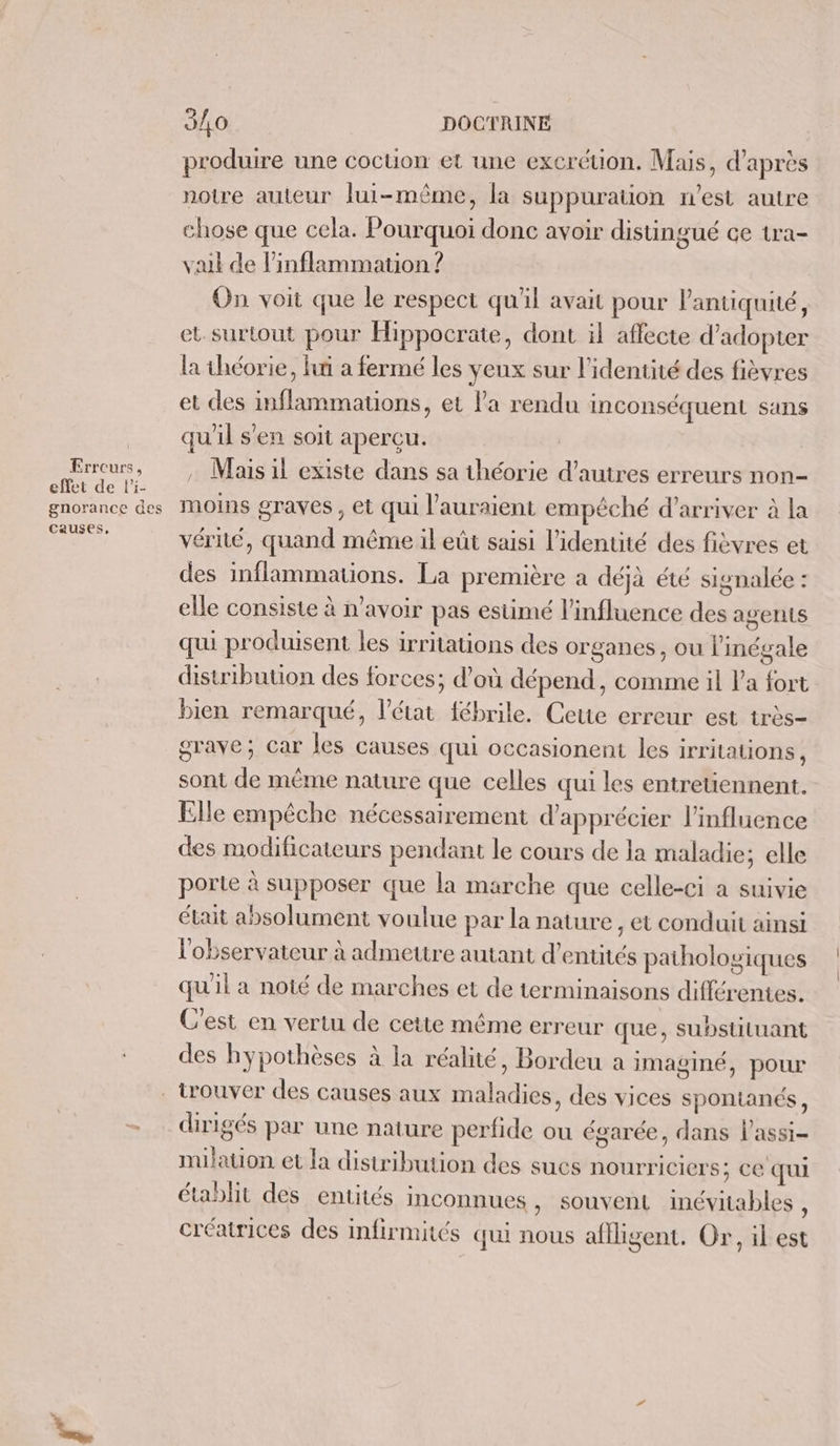 | Errcurs, effet de l'i- gnorance des causes, 3/0 DOCTRINE produire une coction et une excrétion, Mais, d’après notre auteur lui-même, la suppuration n’est autre chose que cela. Pourquoi donc avoir distingué ce tra- vait de linflammation ? On voit que le respect qu'il avait pour l'antiquité, et. surtout pour Hippocrate, dont il affecte d'adopter la théorie, fui a fermé les yeux sur l'identité des fièvres et des inflammations, et la rendu inconséquent sans qu'il s'en soit aperçu. | , Mais il existe dans sa théorie d’autres erreurs non- moins graves , et qui l'auraient empêché d’arriver à la vérité, quand même il eût saisi l'identité des fièvres et des inflammations. La première a déjà été signalée : elle consiste à n'avoir pas estimé l'influence des agents qui produisent les irritations des organes, ou linégale distribution des forces; d’où dépend, comme il l'a fort bien remarqué, l’état fébrile. Cette erreur est très- grave; Car les causes qui occasionent les irrilations , sont de même nature que celles qui les entretiennent. Elle empêche nécessairement d'apprécier l'influence des modificateurs pendant le cours de la maladie; elle porte à supposer que la marche que celle-ci a suivie était absolument voulue par la nature , et conduit ainsi l'observateur à admettre autant d’entités pathologiques qu'il a noté de marches et de terminaisons différentes. C'est en vertu de cette même erreur que, substiluant des hypothèses à la réalité, Bordeu a imaginé, pour dirigés par une nature perfide ou égarée, dans l’assi- milation et la distribution des sucs nourriclers; CE qui établit des entités inconnues , Souvent inévitables, créatrices des Infirmités qui nous aflligent. Or, il est