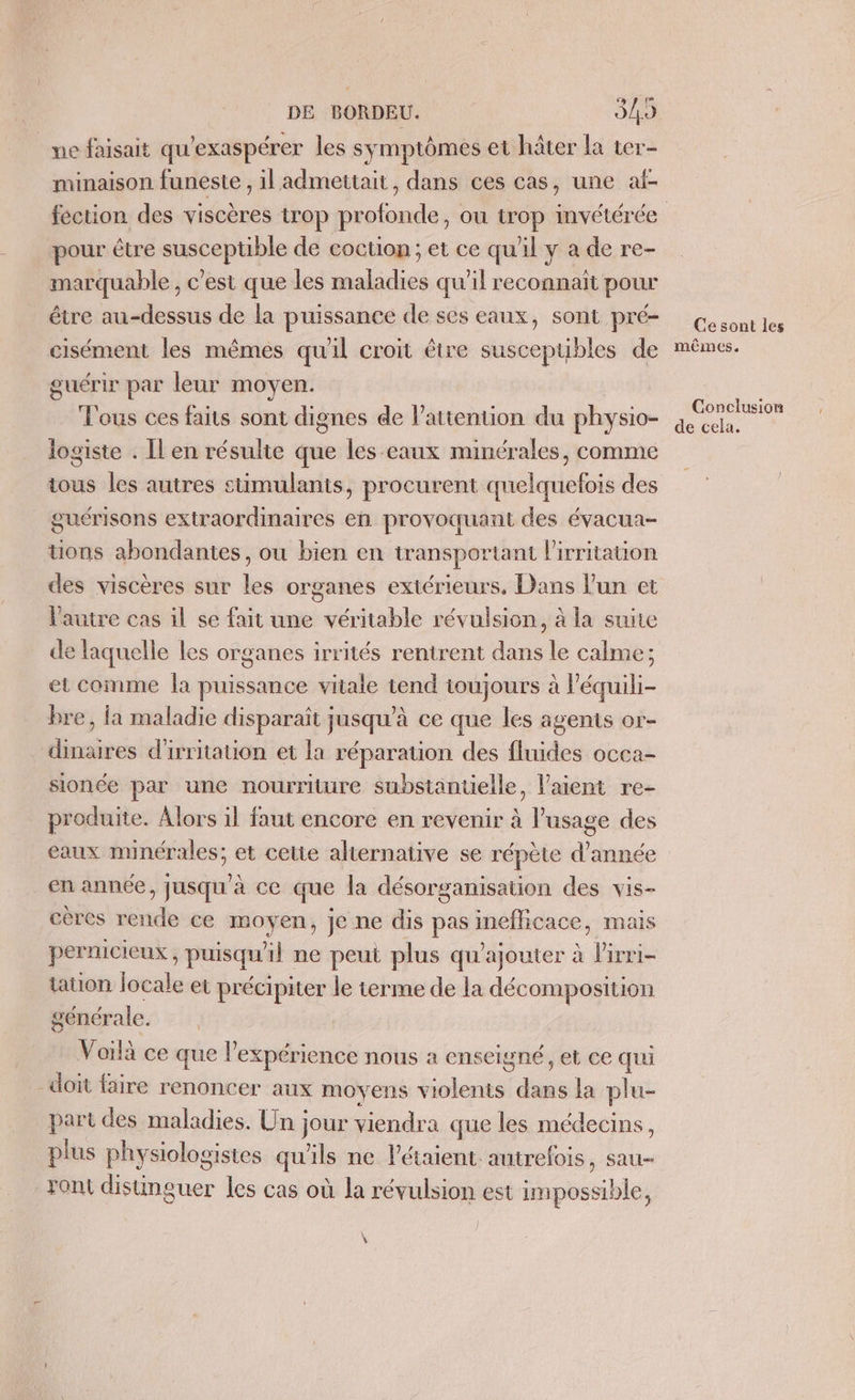 çe me faisait qu'exaspérer les symptômes et hâter la ter- minaison funeste , il admettait, dans ces cas, une af- féction des viscères trop profonde, ou trop invétérée pour être susceptible de coction ; et ce qu'il y a de re- marquable, c’est que les maladies qu'il reconnait pour étre au-dessus de la puissance de ses eaux, sont pré- cisément les mêmes qu'il croit être susceptibles de guérir par leur moyen. T'ous ces faits sont dignes de l'attention du physio- logiste . Îl en résulte que les-eaux minérales, comme tous les autres stimulants, procurent quelquefois des guérisons extraordinaires en provoquant des évacua- tions abondantes, ou bien en transportant l'irritation des viscères sur les organes extérieurs, Dans l’un et l'autre cas il se fait une véritable révulsion, à la suite de laquelle les organes irrités rentrent dans le calme; et comme Îa puissance vitale tend toujours à l’équili- bre, la maladie disparaît jusqu’à ce que les agents or- dinaires d'irritation et la réparation des fluides occa- sionce par une nourriture substanuelle, laient re- produite. Alors il faut encore en revenir à l'usage des eaux minérales; et cette alternative se répète d'année en année, jusqu'à ce que la désorganisation des vis- cères rende ce moyen, je ne dis pas inefficace, mais pernicieux , puisqu'il ne peut plus qu'ajouter à l'irri- taton locale et précipiter le terme de la décomposition générale. Voilà ce que l'expérience nous a enseigné, et ce qui doit faire renoncer aux moyens violents dans la plu- part des maladies. Un jour viendra que les médecins, plus physiologistes qu'ils ne létaient autrefois, sau- Font distinguer les cas où la révulsion est impossible, \ Ce sont les mêmes. Conclusion de cela.