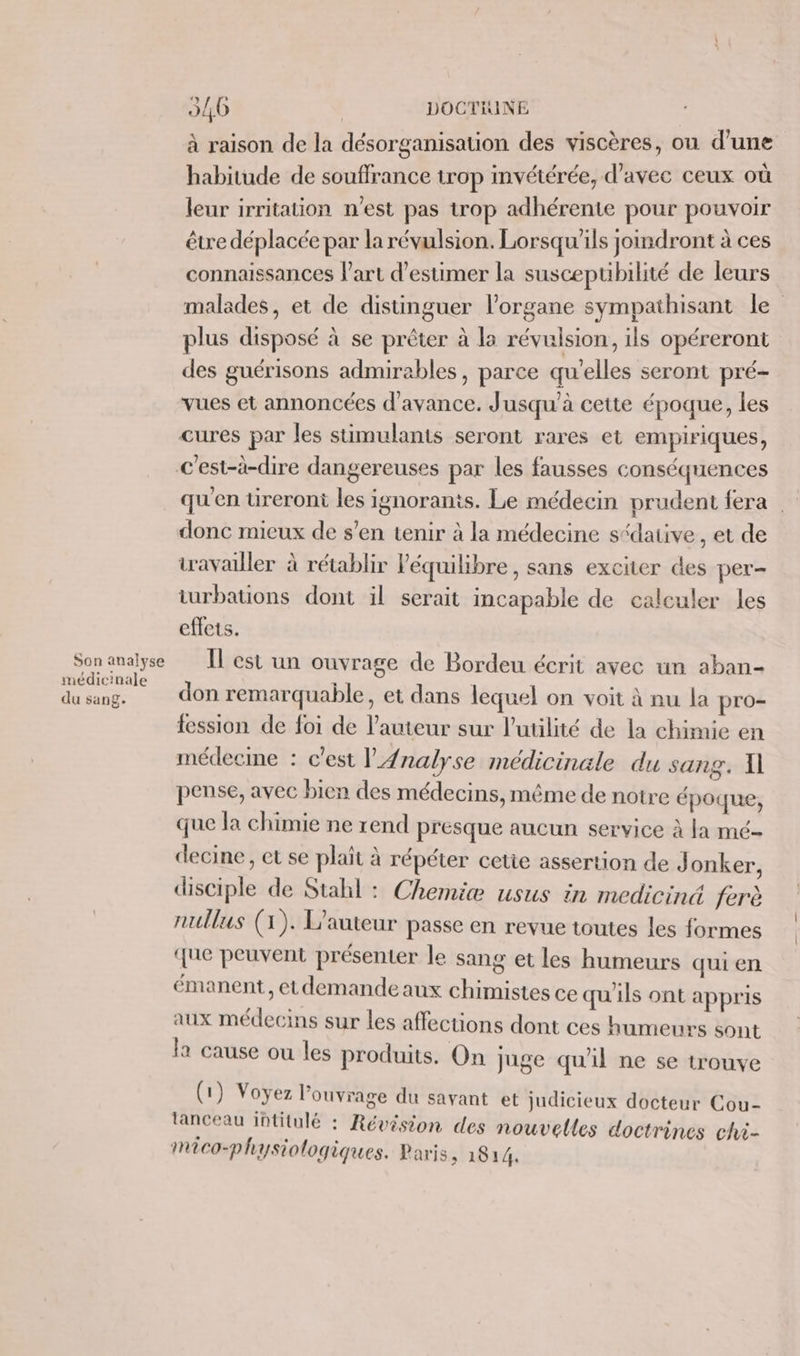 Son analyse médicinale du sang. 21,0 | DOCTHINE à raison de la désorganisation des viscères, on d’une habitude de souflrance trop invétérée, d'avec ceux où leur irritation n'est pas trop adhérente pour pouvoir être déplacée par la révulsion. Lorsqu'ils joindront à ces connaissances l’art d'estimer la susceptibilité de leurs malades, et de distinguer l'organe sympathisant le plus disposé à se prêter à la révulsion, ils opéreront des guérisons admirables, parce qu'elles seront pré- vues et annoncées d'avance. Jusqu'à cette époque, les cures par les stimulants seront rares et empiriques, qu'en tireront les ignorants. Le médecin prudent fera . donc mieux de s’en tenir à la médecine s“daiive, et de travailler à rétablir l'équilibre, sans exciter des per- turbations dont il serait incapable de calculer les effets. Il est un ouvrage de Bordeu écrit avec un aban- don remarquable, et dans lequel on voit à nu la pro- fession de foi de l’auteur sur l'utilité de la chimie en médecine : c’est l'Analyse medicinale du sang. Il pense, avec bien des médecins, même de notre époque, que la chimie ne rend presque aucun service à fa mé- decine, et se plait à répéter cetie assertion de Jonker, disciple de Stahl : Chemie usus in mediciné ferè nullus (1). L'auteur passe en revue toutes les formes que peuvent présenter le sang et les humeurs qui en émanent, et demande aux chimistes ce qu'ils ont appris aux médecins sur les affections dont ces humeurs sont la cause ou les produits. On juge qu'il ne se trouve (1) Voyez l'ouvrage du savant et judicieux docteur Cou- lanceau intitulé : Révision des nouvelles doctrines chi- Mico-physiologiques. Paris, 1814.