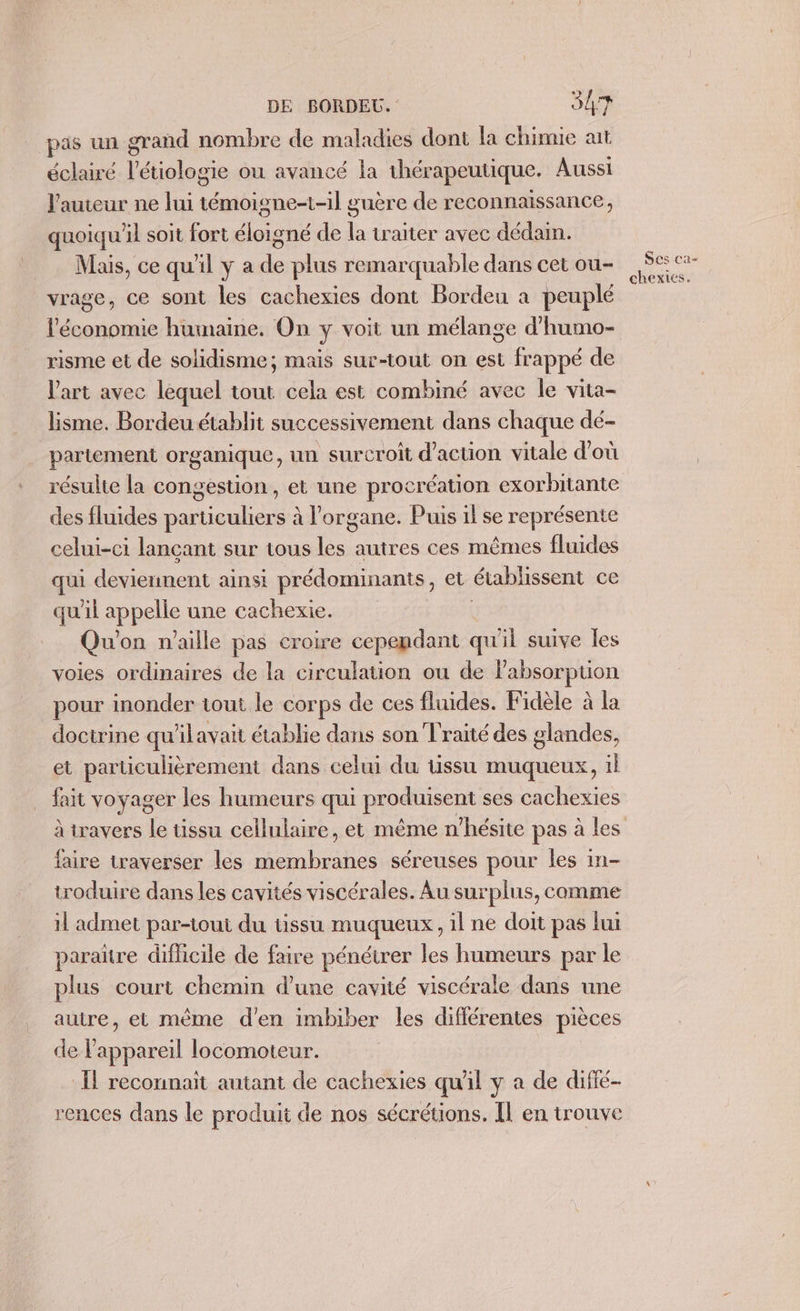 pas un grand nombre de maladies dont la chimie at éclairé l’étiologie ou avancé la thérapeutique. Aussi l'auteur ne lui témoigne-1-il guère de reconnaissance, quoiqu'il soit fort éloigné de la traiter avec dédain. _. Mais, ce quil y a de plus remarquable dans cet ou- vrage, ce sont les cachexies dont Bordeu à peuplé l'économie humaine. On y voit un mélange d'humo- risme et de solidisme; mais sur-tout on est frappé de l'art avec lequel tout cela est combiné avec le vita- Eisme. Bordeu établit successivement dans chaque dé- partement organique, un surcroît d'action vitale d’où des fluides particuliers à l'organe. Puis il se représente celui-ci lançant sur tous les autres ces mêmes fluides qui dou ainsi prédominants, et établissent ce qu'il appelle une cachexie. Qu'on n'aille pas croire cependant qu'il suive les voies ordinaires de la circulation ou de Fabsorptuon pour inonder tout le corps de ces fluides. Fidèle à la doctrine qu'ilavait établie dans son Traité des glandes, et particulièrement dans celui du tissu muqueux, il fait voyager les humeurs qui produisent ses cachexies à travers le tissu cellulaire, et même n'hésite pas à les faire traverser les membranes séreuses pour les in- troduire dans les cavités viscérales. Au surplus, comme il admet par-ioui du tissu muqueux, il ne doit pas lui paraître difficile de faire pénétrer les humeurs par le plus court chemin d’une cavité viscérale dans une autre, et même d'en imbiber les différentes pièces de l'appareil locomoteur. Îl reconnait autant de cachexies quil y a de difié- rences dans le produit de nos sécrétions. [l en trouve Ses ca- chexies.