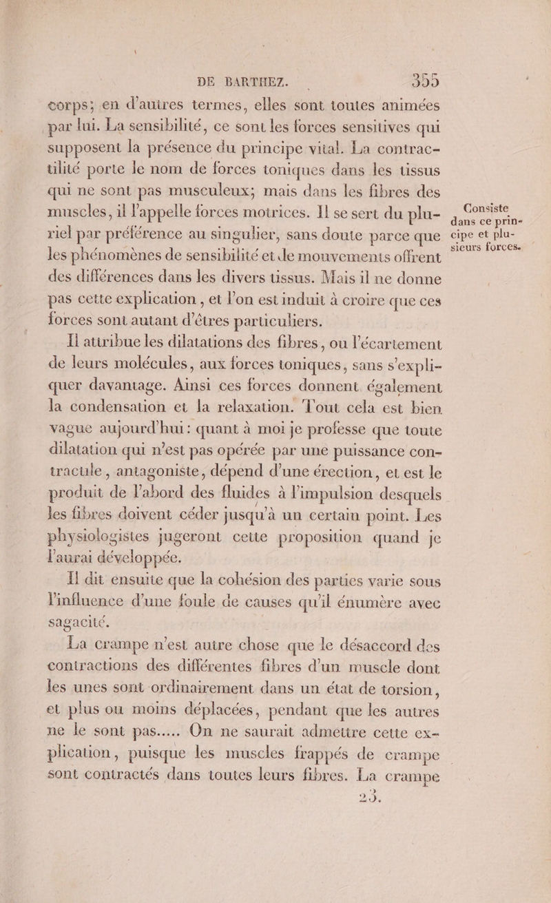 corps; en d’autres termes, elles sont toutes animées par lui. La sensibilité, ce sons les forces sensitives qui supposent la présence du principe vital. La contrac- tilité porte le nom de forces toniques dans les tissus qui ne sont pas musculeux; mais dans les fibres des . muscles, il l'appelle forces motrices. Il se sert du plu- riel par préférence au singulier, sans doute parce que les phénomènes de sens Bibt et dé mouvements offrent des différences dans les divers uüssus. Mais il ne donne pas cette PRphcation, et l’on est induit à croire que ces forces sont autant d'êtres parücuhers. Ii attribue les dilatations des fibres, ou l’écartement de leurs molécules, aux forces toniques, sans s'expli- quer davantage. Ainsi ces forces donnent également la A TRE et la relaxation. Tout A, est bien. vague aujourd'hui: quant à moi je professe que toute dilatation qui n’est pas opérée par une puissance con- tracule , antagoniste, dépend d’une érection, ec est le produit de ae rd Fe fluides à l'impulsion desquels les fibres doivent céder | jusqu’ à un certain point. Les physiologistes jugeront cette proposition quand je l'aurai développée. Il dit ensuite que la cohésion des parues varie sous l'influence d’une foule de causes qu'il énumère avec sagacité. La crampe n'est autre chose que le désaccord de contractions des différentes fibres d’un muscle dont les unes sont ordinairement dans un état de torsion, et plus où moins déplacées, pendant que les autres ne le sont pas... On ne saurait admettre cette ex- plication, puisque les muscles frappés de crampe sont contractés dans toutes leurs fibres. La crampe 24. Consiste dans ce prin- cipe et plu-