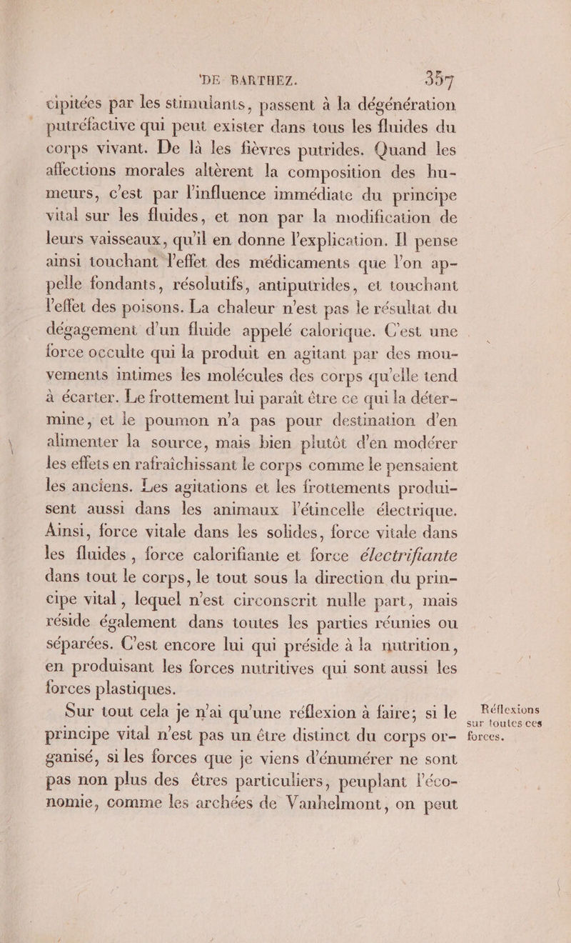 cipiées par les stimulants, passent à la dégénération putréfactive qui peut exister dans tous les fluides du corps vivant. De là les fièvres putrides. Quand les affections morales altèrent la composition des hu- meurs, C'est par l'influence immédiate du principe vital sur les fluides, et non par la modification de leurs vaisseaux, qu il en donne l'explication. Il pense ainsi touchant Veffet des médicaments que lon ap- pelle fondants, résolutifs, antiputrides, et touchant l'effet des poisons. La chaleur n'est pas le résultat du dégagement d’un fluide appelé calorique. C'est une lorce occulte qui la produit en agtiant par des mou- vements Intimes les molécules des corps qu’elle tend à écarter. Le frottement lui paraît être ce qui la déter- mine, et le poumon n'a pas pour destination d'en alimenter la source, mais bien plutôt d'en modérer les effets en rafraichissant le corps comme le pensaient les anciens. Les agitations et les frotiements produi- sent aussi dans les animaux létincelle électrique. Ainsi, force vitale dans les solides, force vitale dans les fluides, force calorifianie et force électrifiante dans tout le corps, le tout sous la direction du prin- cipe vital, lequel n’est circonscrit nulle part, mais réside également dans toutes les parties réunies ou séparées. C'est encore lui qui préside à la nutrition, en produisant les forces nutritives qui sont aussi les forces plastiques. Sur tout cela je n’ai qu'une réflexion à faire; si le principe vital n'est pas un être distinct du COrps or- ganisé, si les forces que je viens d’énumérer ne sont pas non plus des êtres particuliers, peuplant léco- nomie, comme les archées de Vanhelmont, on peut Réflexions sur toutes ces forces.