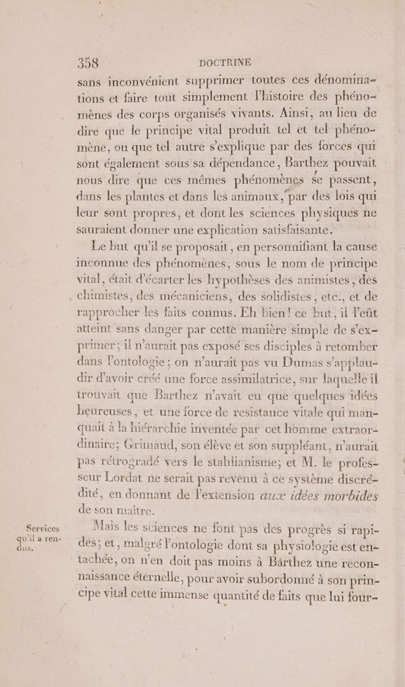 Services qu'il a ren- dus. 358: : DOCTRINE sans inconvénient supprimer toutes ces dénomina= tions et faire tout simplement Phistoire des phéno= mènes des corps organisés vivants. Ainsi, au lieu de dire que le principe vital produit il et tel phéno- mène ou que tel autre s'explique par des forces qui sont égaleme ent sous sa dépendance, Barthez pouvait nous de que ces mêmes phénomènes se passent, dans les plantes et dans les animaux par des lois qui leur sont propres, et dont les sciences physiques ne sauraient donner une explication sausfaisante. Le but qu'il se proposait, en personnifiant la cause inconnue des phénomènes, sous le nom de principe vital, était d'écarter les hypothèses des animistes , des rapprocher les faits connus. Eh bien! ce but, il eût attemt sans danger par cetté manière simple de s’ex- primer; il n'aurait pas url ses disciples à retomber dans l’ontologie ; on n'aurait pas vu Dumas s’applau- dir d’avoir créé une force assimilatrice, sur laquelle il trouvait que Barthez n'avait eu que quelques idéés heureuses, et une force de resistance vitale qui man- quait à la hiérarchie inventée par cet homme extraor- dinaire; Grinaud, son élève et son suppléant, n'aurait pas réttoëréidé vers le stahlianismie; et M. le profes- seur ae ne serait pas revenu à ce système discré- dité, en donnant de l'extension aux iqees morbides de son maître. Mais les sciences ne font pas dés Hs si rapi- dés; et ET V ontologie dont sa physio! Ogie est en- PRE on n’en doit pas moins à Bärthez une recon- naissance éternelle , Pour avoir subordonné à son prin- cipe vital cette immense quantité de faits que lui four-