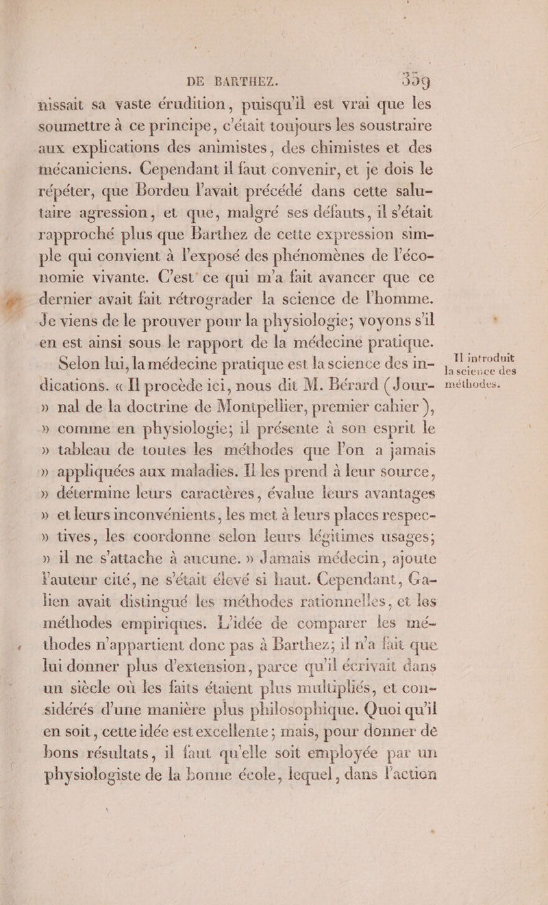 missait sa vaste érudition, puisqu'il est vrai que les soumettre à ce principe, c'était toujours les soustraire aux explications des animistes, des chimistes et des mécaniciens. Cependant il faut convenir, et je dois le répéter, que Bordeu l'avait précédé dans cette salu- rapproché plus que Barthez dé cette expression sim- ple qui convient à l'exposé des HS de l’éco- nomie vivante. C'est’ ce qui m'a fait avancer que ce dernier avait fait rétrograder la science de l’homme. Je viens de le prouver pour la physiologie; voyons s 11 en est ainsi sous le rapport de la médecine pratique. Selon lui, la médecine pratique est la science des in- dications. « I procède ici, nous dit M. Bérard (Jour- » nal de la doctrine de Monipellier, premier cahier ), » comme en physiologie; il présente à son esprit le » tableau de toutes les méthodes que lon a jamais » appliquées aux maladies. [iles prend à leur source, » détermine leurs caractères, évalue leurs avantages » et leurs inconvénients, les met à leurs places respec- » tives, les coordonne selon leurs légitimes usages; » il ne s'attache à aucune. » Jamais médecin, ajoute auteur cité, ne s'était élevé si haut. Cependant, Ga- Hen avait distingué les méthodes rationnelles, ei les méthodes empiriques. L'idée de comparer les mé- thodes n’appartient donc pas à Barthez; il n'a fait que lui donner plus d’exiension, parce qu'il écrivait dans un siècle où les faits étaient plus mulüpliés, et con. sidérés d’une manière plus philosophique. Quoi qu'il en soit, cette idée estexcellente; mais, pour donner dé bons Mél. il faut quelle soit employée par un physiologiste de la bonne école, lequel, dans l'action Il introduit lascieuce des méthodes.