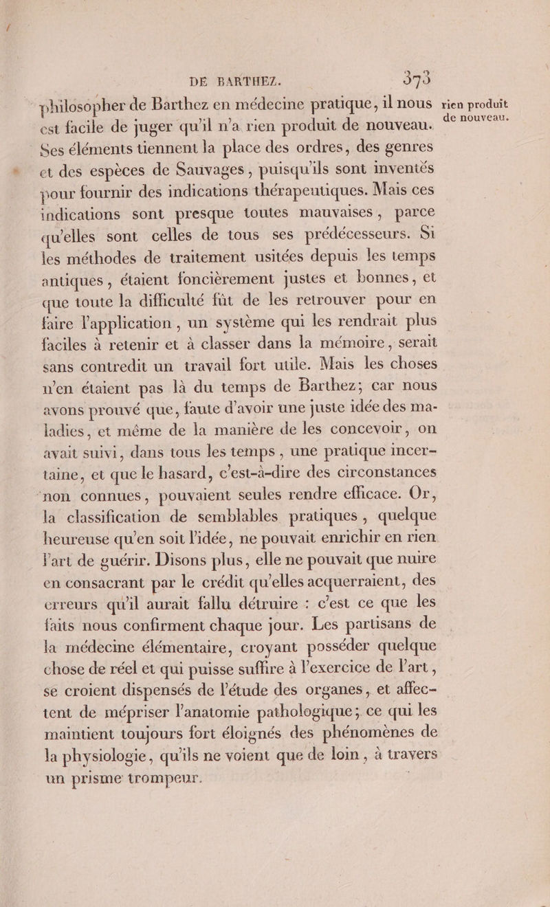 . philosopher de Barthez en médecine pratique, il nous est facile de juger qu'il n’a rien produit de nouveau. _ Ses éléments tiennent la place des ordres, des genres et des espèces de Sauvages , puisqu'ils sont Imveniés pour fournir des indications thérapeutiques. Mais ces indications sont presque toutes mauvaises, parce qu’elles sont celles de tous ses prédécesseurs. Si les méthodes de traitement usitées depuis les temps antiques , étaient foncièrement justes et bonnes, et que toute la difhicuhé fût de les retrouver pour en faire l'application , un système qui les rendrait plus faciles à retenir et à classer dans la mémoire, serait sans contredit un travail fort uüle. Mais les choses n’en étaient pas là du temps de Barthez; car nous avons prouvé que, faute d'avoir une juste idée des ma- ladies, et même de la manière de les concevoir, on avait suivi, dans tous les temps , une pratique imcer- taine, et que le hasard, c'est-à-dire des circonstances ‘non connues, pouvaient seules rendre efficace. Or, la classification de semblables pratiques, quelque heureuse qu’en soit l’idée, ne pouvait enrichir en rien Part de guérir. Disons plus, elle ne pouvait que nuire en consacrant par le crédit qu’elles acquerraient, des erreurs qu'il aurait fallu détruire : c’est ce que les faits nous confirment chaque jour. Les parüsans de la médecme élémentaire, croyant posséder quelque chose de réel et qui puisse suffire à l'exercice de Part, se croient dispensés de l'étude des organes, et aflec- tent de mépriser l'anatomie pathologique; ce qui les maintient toujours fort éloignés des phénomènes de la physiologie, qu'ils ne voient que de loin, à travers un prisme trompeur. | rien produit de nouveau.