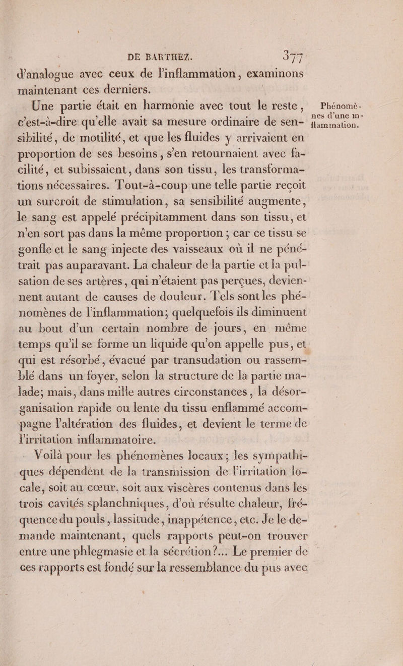 d'analogue avec ceux de l’inflammation, examinons maintenant ces derniers. Une partie était en harmonie avec tout le reste, c'est-à-dire qu'elle avait sa mesure ordinaire de sen- sibilité, de moulité, et que les fluides y arrivaient en proportion de ses besoins, s'en retournaient avec fa- cilité, et subissaient, dans son tissu, les transforma- ons nécessaires. Tout-à-coup une telle partie recoit un surcroît de stümulation, sa sensibilité augmente, le sang est appelé précipitamment dans son tissu, et n’en sort pas dans la même proportion ; car ce tissu se gonfle et le sang injecte des vaisseaux où il ne péné- irait pas auparavant. La chaleur de la partie et la pul- sation de ses artères, qui n'étaient pas perçues, devien- nent autant de causes de douleur. Fels sont les phé- nomènes de l’inflammation; quelquelois ils diminuent au bout d'un certain nombre de jours, en même qui est résorbé, évacué par transudation ou rassem- blé dans un foyer, selon la structure de la partie ma- lade; mais, dans mille autres circonstances, la désor- ganisation rapide ou lente du tissu enflammé accom- pagne laltération des fluides, et devient le terme de lirritation mflammaioire. Voilà pour les phénomènes locaux ; _ sympathi- ques dépendént de la transmission d lirriauon lo- cale, soit au cœur, soit aux viscères contenus dans les trois cavités splanchniques, d’où résulte chaleur, tré- quence du pouls , lassitude, inappétence, etc. Je le de- mande maintenant, quels rapports peut-on trouver entre une phlegmasie et la sécrétion? Le premier de ces rapports est fondé sur la ressemblance du pus avec Li Phénomè- nes d’une m- flammation.