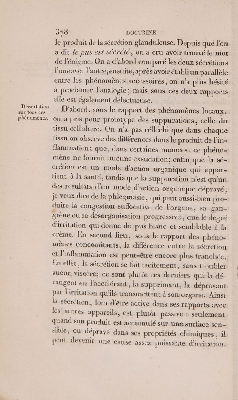 Dissertation sur tous ces phènomènes, 970 DOCTRINE | le produit de la sécrétion glanduleuse. Depuis que l'ore a dit le pus est sécrété, on a cru avoir trouvé le mot de l'énigme. On a d’abord comparé les deux sécrétions l'une avec Pautre; ensuite, après avoir établi un parallèle entre les phénomènes accessoires , on n’a plus hésité à proclamer lanalogie ; mais sous ces deux rapports elle est également défectueuse. D'abord, sous le rapport des phénomènes locaux, on a pris pour prototype des suppurations, celle du ussu cellulaire. On n’a pas réfléchi que dans chaque ussu on observe des différences dans le produit de l’in- flammation; que, dans certaines nuances, ce phéno- mène ne fournit aucune exsudation; enfin que la sé- crétion est un mode: d'action organique qui appar- des résultats d'un mode d'action organique dépravé, je veux dire de la phlegmasie, qui peut aussi-bien pro- duire la congestion suflocative de l'organe, sa gan- ÿrène ou sa désorganisation progressive , que le degré d'irritation qui donne du pus blanc et semblable à la crème. En second lieu, sons le rapport des phéno- mènes concomitants, la différence entre la sécrétion et liñflammation est peut-être encore plus tranchée. En effet, la sécrétion se fait tacitement, sans troubler aucun viscère; ce sont plutôt ces derniers qui la dé- rangent en l'accélérant, ia supprimant, la dépravant par lirritation qu’ils transmettent à son. organe, Ainsi la sécrétion,, loin d’être active dans ses rapports avec les autres appareils, est plutôt passive : seulement quand son produit est accumulé sur une surface sen- sible, ou déprayvé dans ses propriétés chimiques , il peut devenir une cause assez puissante d'irritation.