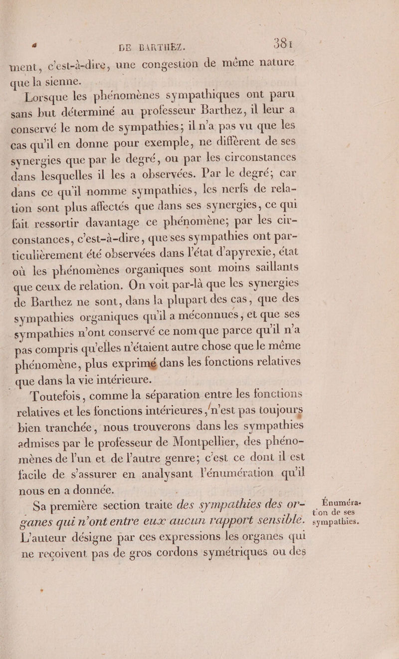 ment, c'est-à-dire, une congestion de même nature que la sienne. | Lorsque les phénomènes sympathiques ont paru sans but déterminé au professeur Barthez, il leur a conservé le nom de sympathies; iln'a pas vu que les cas qu'il en donne pour exemple, ne diffèrent de ses synergies que par le degré, ou par les circonstances dans lesquelles il les à observées. Par le degré, car dans ce qu'il nomme sympathies, les nerfs de rela- tion sont plus affectés que dans ses synergies, ce qui fait ressortir davantage ce phénomène; par les cir- constances, c'est-à-dire, que ses sympathies ont par- ticulièrement été observées dans l'état d’apyrexie, état où les phénomènes organiques sont moins saillants que ceux de relation. On voit par-là que les synergies de Barthez ne sont, dans la plupart des cas, que des sympathies organiques qu'il a méconnues , ét que ses sympathies n'ont conservé ce nomque parce qu'il na pas compris qu'elles n'étaient autre chose que le même phénomène, plus exprimé dans les fonctions relatives _ que dans la vie intérieure. Toutefois, comme la séparation entre les fonctions relatives et les fonctions intérieures ,/n’est pas toujours - bien tranchée, nous trouverons dans les sympathies admises par le professeur de Montpellier, des phéno- mènes de lun et de l’autre genre; c’est ce dont 1l est facile de s'assurer en analysant l’énumération qu'il nous en a donnée. . Sa première section traite des sympathies des or- ganes qui n'ont entre eux aucun Fapport sensible. L'auteur désigne par ces expressions les organes qui ne recoivent pas de gros cordons symétriques ou des # Énuméra- ton de ses sympathies.