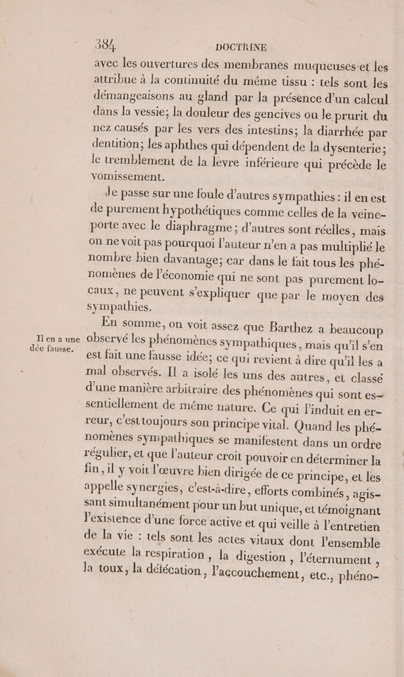 Il en à une dée fausse. 304. DOCTRINE avec les ouvertures des membranes muqueuses-et les attribue à la continuité du même tissu : tels sont les démangeaisons au gland par la présence d’un calcul dans la vessie; la douleur des gencives ou le prurit du nez causés par les vers des intestins; la diarrhée par dentitiôn; les aphthes qui dépendent de la dysenterie; le tremblement de la lèvre inférieure qui précède le vomissement. Je passe sur une foule d’autres sympathies : il en est de purement hypothétiques comme celles de la veine- porte avec le diaphragme ; d'autres sont réelles, mais on ne voit pas pourquoi l'auteur n’en a pas multiplié le nombre bien davantage; car dans le fait tous les phé- nomènes de l’économie qui ne sont pas purement lo- caux, ne peuvent s'expliquer que par le moyen des sympathies. | En somme, on voit assez que Barthez à beaucou observé les phénomènes sympathiques, mais qu'il s’en est fait une fausse idée; ce qui revient à dire qu'il les a mal observés. Il a isolé les uns des autres, et classe d’une manière arbitraire des phénomènes qui sont es— senuellement de méme nature. Ce qui linduit en er- reur, C'estioujours son principe vital. Quand les phé- nomènes sympathiques se manifestent dans un ordre régulier, et que l’auteur croit pouvoir en déterminer la fin, il y voi l'œuvre bien dirigée de ce principe, et les appelle synergies, c'est-à-dire, efforts combinés » ALIS— sant simultanément pour un but uni que, et témoignant l'existence d’une force active et qui veille à l'entretien de la vie : tels sont les actes vitaux dont l’ensemble exécute la respiration , la digestion , l’'éternument » la toux, la délécation, l'accouchement, etc., phéno-