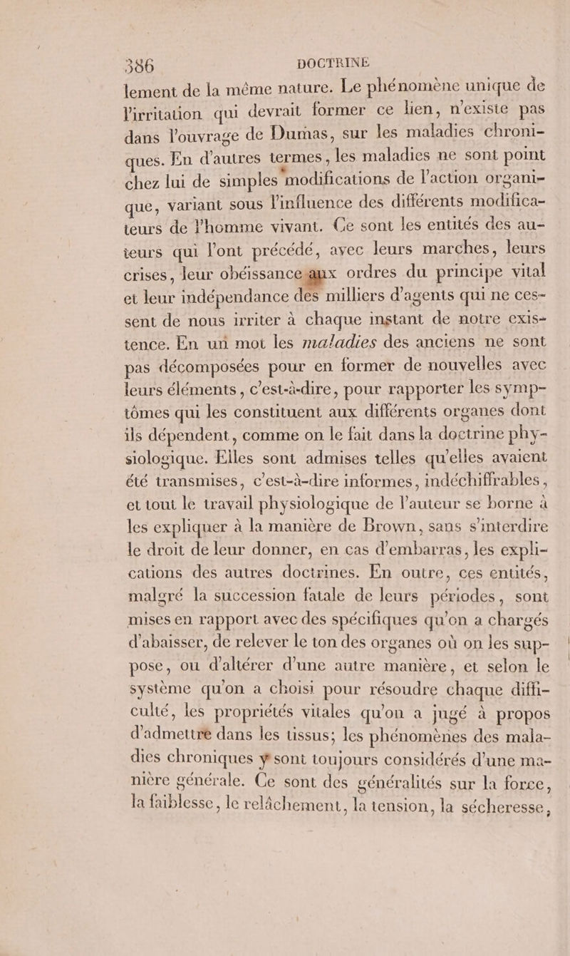 lement de la même nature. Le phénomène unique de lirritaton qui devrait former ce lien, n'exisie pas dans l'ouvrage de Dumas, sur les maladies chroni- ues. En d’autres termes, les maladies ne sont point chez lui de simples modifications de l’action organi- que, variant sous l'influence des différents modifica- teurs de l’homme vivant. Ce sont les entités des au- teurs qui l'ont précédé, avec leurs marches, leurs crises, leur obéissanceanx ordres du principe vital et leur indépendance des milliers d'agents qui ne ces- sent de nous irriter à chaque instant de notre exiIs- tence. En un mot les maladies des anciens ne sont pas décomposées pour en former de nouvelles avec leurs éléments, c’est-à-dire, pour rapporter les symp- tômes qui les constituent aux différents organes dont ils dépendent, comme on le fait dans la doctrine phy- siologique. Elles sont admises telles qu'elles avaient été transmises, c’est-à-dire informes, indéchiffrables, et toui le travail physiologique de l’auteur se borne à les expliquer à la manière de Brown, sans s’interdire le droit de leur donner, en cas d'embarras, les expli- cations des autres doctrines. En outre, ces entités, malgré la succession fatale de leurs périodes, sont mises en rapport avec des spécifiques qu'on a chargés d’abaisser, de relever le ton des organes où on les sup- pose, où d'altérer d'une autre manière, et selon le système qu'on a choisi pour résoudre chaque diffi- culté, les propriétés vitales qu'on a jugé à propos d'admettre dans les tissus; les phénomènes des mala- dies chroniques ÿ sont toujours considérés d'une ma- nière générale. Ce sont des généralités sur la force, la faiblesse, le relâchement, la tension, la sécheresse À