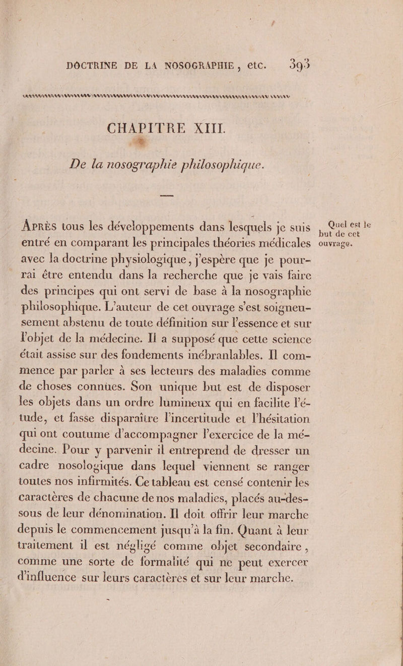 DOCTRINE DE LA NOSOGRAPHIE, etc. 99) RAR AU VAR AV AAA AU VU UV AA AAA AV AU AAA MAN CHAPITRE XIIT co De la nosographie philosophique. APRÈS tous les développements dans lesquels je suis entré en comparant les DHOSPAIeS théories médicales avec la docirime physiologique, j'espère que je pour- rai être entendu dans la recherche que je vais faire des principes qui ont servi de base à la nosographie philosophique. L'auteur de cet ouvrage s’est soigneu- sement abstenu de toute définition sur l'essence et sur l'objet de la médecine. Il a supposé que cette science était assise sur des fondements inébranlables. Il com- mence par parler à ses lecteurs des maladies comme de choses connues. Son unique but est de disposer les objets dans un ordre lumineux qui en facilite l'é- tude, et fasse disparatire l’incertitude et l’hésitation qui ont coutume d'accompagner l'exercice de la mé- decine. Pour y parvenir il entreprend de dresser un cadre nosologique dans lequel viennent se ranger ioutes nos infirmités. Ce tableau est censé contenir les caractères de chacune de nos maladies, placés au-des- sous de leur dénomination. Il doit offrir leur marche depuis le commencement jusqu'à la fin. Quant à leur traitement 1l est négligé comme objet secondaire , comme une sorte . pop qui ne peut exercer d'influence sur leurs caractères et sur leur marche. _ Quel est le but de cet ouvrage.