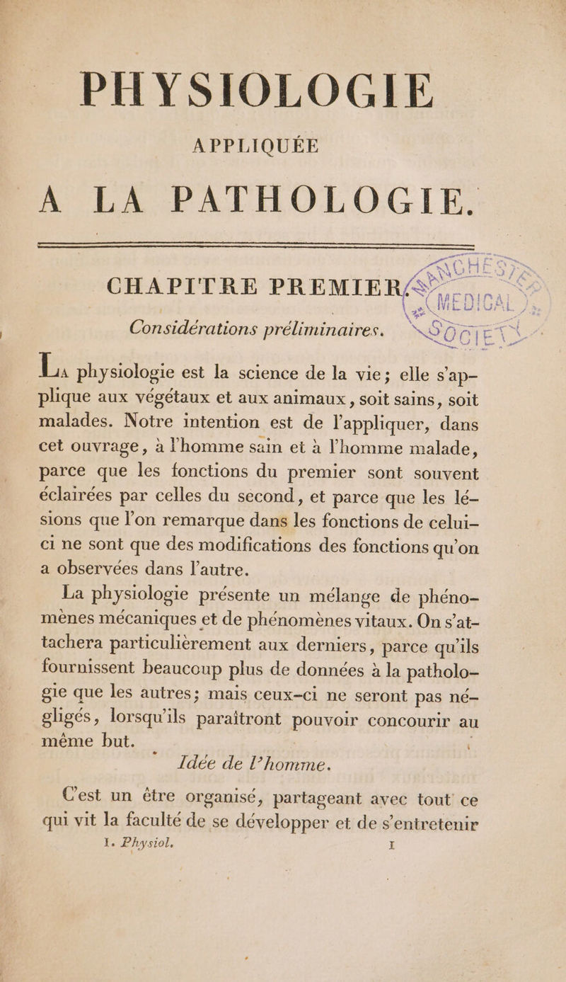 PHYSIOLOGIE APPLIQUÉE A LA PATHOLOGIE. CHAPITRE PREMIER. L. MEL: rs té \# à Considérations préliminaires. 6 0 GIE | gas der L. physiologie est la science de la vie; elle hd plique aux végétaux et aux animaux, soit sains, soit malades. Notre intention est de l'appliquer, dans cet ouvrage, à l'homme sain et à l'homme malade, parce que les fonctions du premier sont souvent éclairées par celles du second, et parce que les lé- sions que l’on remarque dans les fonctions de celui- ci ne sont que des modifications des fonctions qu'on a observées dans l’autre. La physiologie présente un mélange de phéno- mènes mécaniques et de phénomènes vitaux. On s’at- tachera particulièrement aux derniers, parce qu'ils fournissent beaucoup plus de données à la patholo- gie que les autres; mais ceux-ci ne seront Pas né- gligés, lorsqu'ils paraîtront BOUT concourir au même but. 4, Idée de pois dr Cest un être organisé, partageant avec tout ce qui vit la faculté de se développer et de s’entretenir