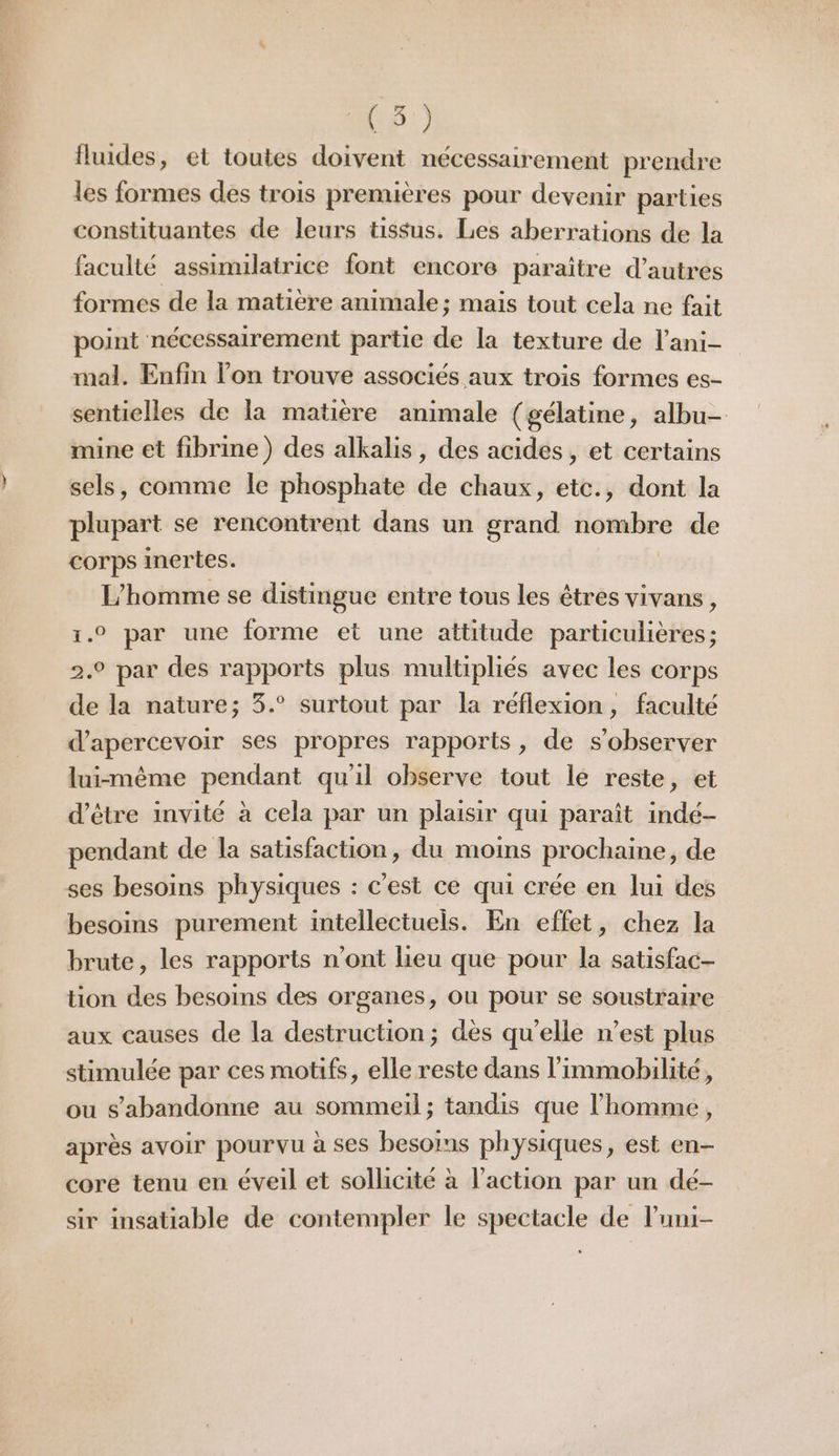 Ur.) fluides, et toutes doivent nécessairement prendre les formes des trois premières pour devenir parties constituantes de leurs tissus. Les aberrations de la faculté assimilatrice font encore paraître d’autres formes de la matière animale ; mais tout cela ne fait point nécessairement partie de la texture de l’ani- mal. Enfin l’on trouve associés aux trois formes es- sentielles de la matière animale (gélatine, albu- mine et fibrine) des alkalis, des acides, et certains sels, comme le phosphate de chaux, etc., dont la plupart se rencontrent dans un grand nombre de corps inertes. L'homme se distingue entre tous les êtres vivans, 1.0 par une forme et une attitude particulières; 2.9 par des rapports plus multipliés avec les corps de la nature; 3.° surtout par la réflexion, faculté d’apercevoir ses propres rapports, de s’observer lui-même pendant qu'il observe tout le reste, et d’être invité à cela par un plaisir qui paraît indé- pendant de la satisfaction, du moins prochaine, de ses besoins physiques : c'est ce qui crée en lui des besoins purement intellectuels. En effet, chez la brute, les rapports n’ont lieu que pour la satisfac- tion des besoins des organes, ou pour se soustraire aux causes de la destruction; dès qu'elle n’est plus stimulée par ces motifs, elle reste dans l’immobilité, ou s'abandonne au sommeil; tandis que l’homme, après avoir pourvu à ses besoims physiques, est en- core tenu en éveil et sollicité à l’action par un dé- sir insatiable de contempler le spectacle de luni-