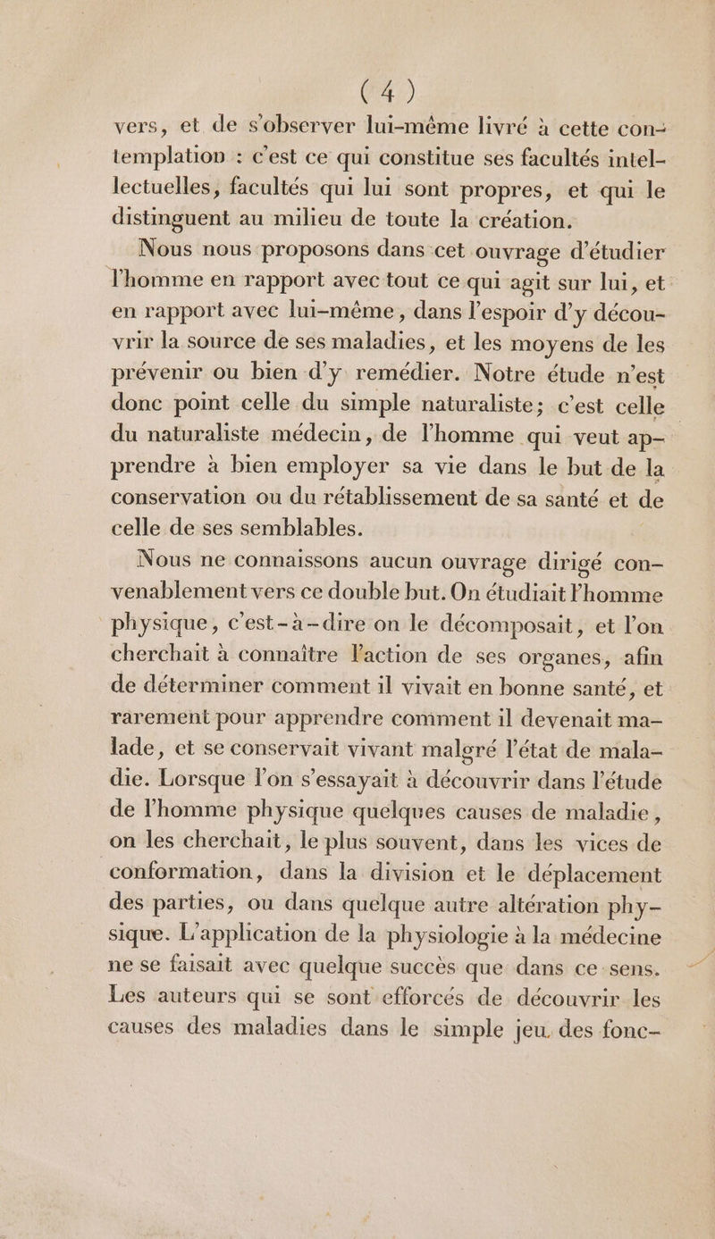 vers, et de s'observer lui-même livré à cette con- templation : c'est ce qui constitue ses facultés intel- lectuelles, facultés qui lui sont propres, et qui le distimguent au milieu de toute la création. Nous nous proposons dans cet ouvrage d'étudier l'homme en rapport avec tout ce qui agit sur lui, et: en rapport avec lui-même, dans l'espoir d'y décou- vrir la source de ses maladies, et les moyens de les prévenir ou bien d'y remédier. Notre étude n’est donc point celle du simple naturaliste; c’est celle du naturaliste médecin, de l’homme qui veut ap- prendre à bien employer sa vie dans le but de la conservation ou du rétablissement de sa santé et de celle de ses semblables. Nous ne connaissons aucun ouvrage dirigé con- venablement vers ce double but. On étudiait Fhomme physique, c'est-à-dire on le décomposait, et l’on cherchait à connaître laction de ses organes, afin de déterminer comment il vivait en bonne santé, et rarement pour apprendre comment il devenait ma- lade, et se conservait vivant malgré l’état de mala- die. Lorsque lon s’essayait à découvrir dans l’étude de l’homme physique quelques causes de maladie, on les cherchait, le plus souvent, dans les vices de conformation, dans la division et le déplacement des parties, ou dans quelque autre altération phy- sique. L'application de la physiologie à la médecine ne se faisait avec quelque succès que dans ce sens. Les auteurs qui se sont efforcés de découvrir les causes des maladies dans le simple jeu. des fonc-