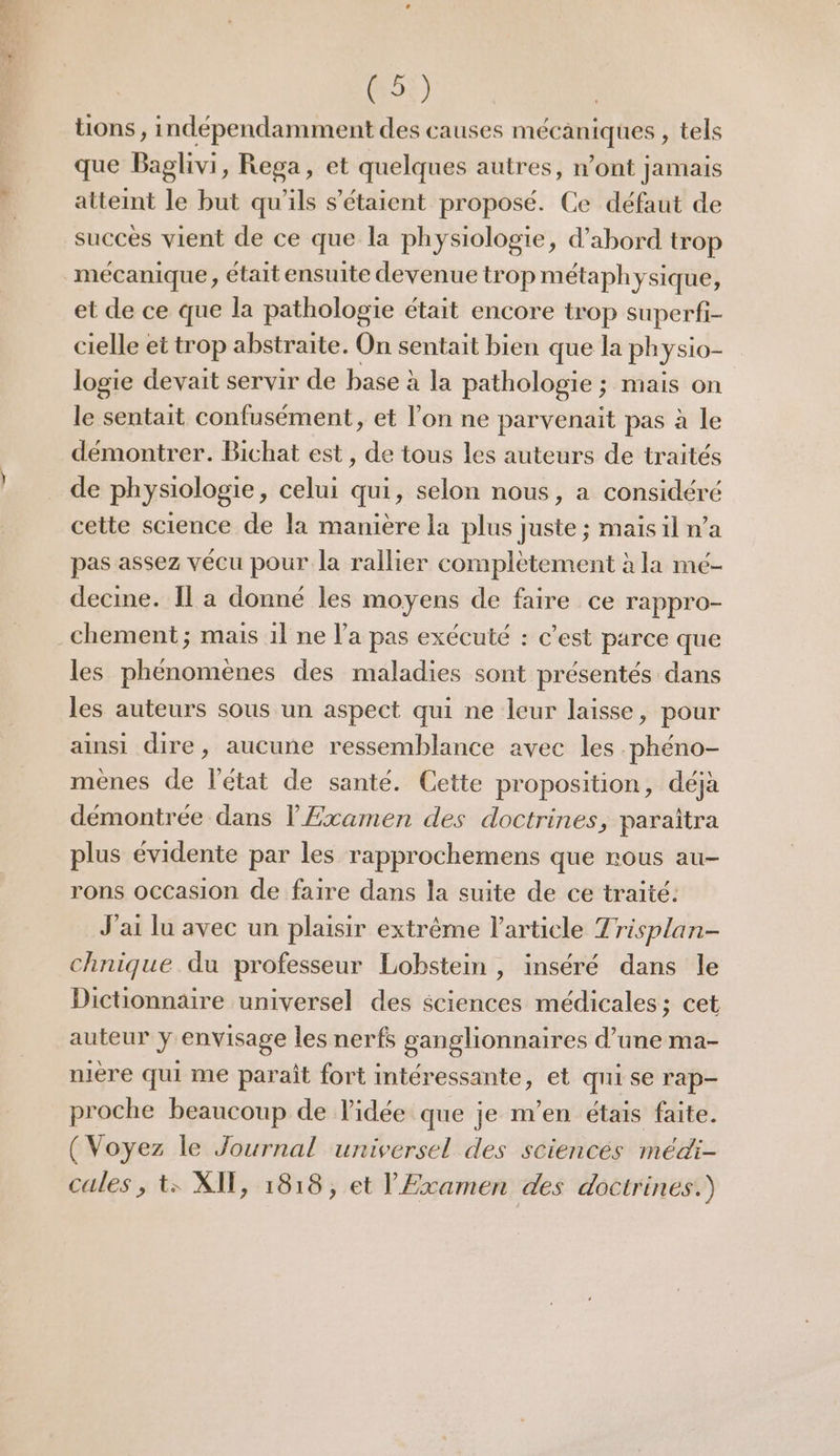 si «4 FE G5ÿ) tions , indépendamment des causes mécaniques , tels que Baglivi, Rega, et quelques autres, n’ont jamais atteint le but qu'ils s'étaient proposé. Ce défaut de succès vient de ce que la physiologie, d’abord trop et de ce que la pathologie était encore trop superfi- cielle et trop abstraite. On sentait bien que la ph ysio- logie devait servir de base à la pathologie ; mais on le sentait confusément, et l’on ne parvenait pas à le démontrer. Bichat est, de tous les auteurs de traités de physiologie, celui qui, selon nous, a considéré cette science de la manière la plus juste ; mais il n’a pas assez vécu pour la rallier complètement à la mé- decine. Il a donné les moyens de faire ce rappro- les phénomènes des maladies sont présentés dans les auteurs sous un aspect qui ne leur laisse, pour ainsi dire, aucune ressemblance avec les phéno- mènes de l'état de santé. Cette proposition, déjà démontrée dans l'Examen des doctrines, paraïtra plus évidente par les rapprochemens que nous au- rons Occasion de faire dans la suite de ce traité: J'ai lu avec un plaisir extrême l'article Trisplan- chnique du professeur Lobstein , inséré dans le Dictionnaire universel des sciences médicales; cet auteur y envisage les nerfs sanglionnaires d’une ma- nière qui me paraît fort intéressante, et qui se rap- proche beaucoup de l'idée que je m’en étais faite. (Voyez le Journal universel des sciences médi- cales , t: XIT, 1818, et l' Examen des doctrines.)