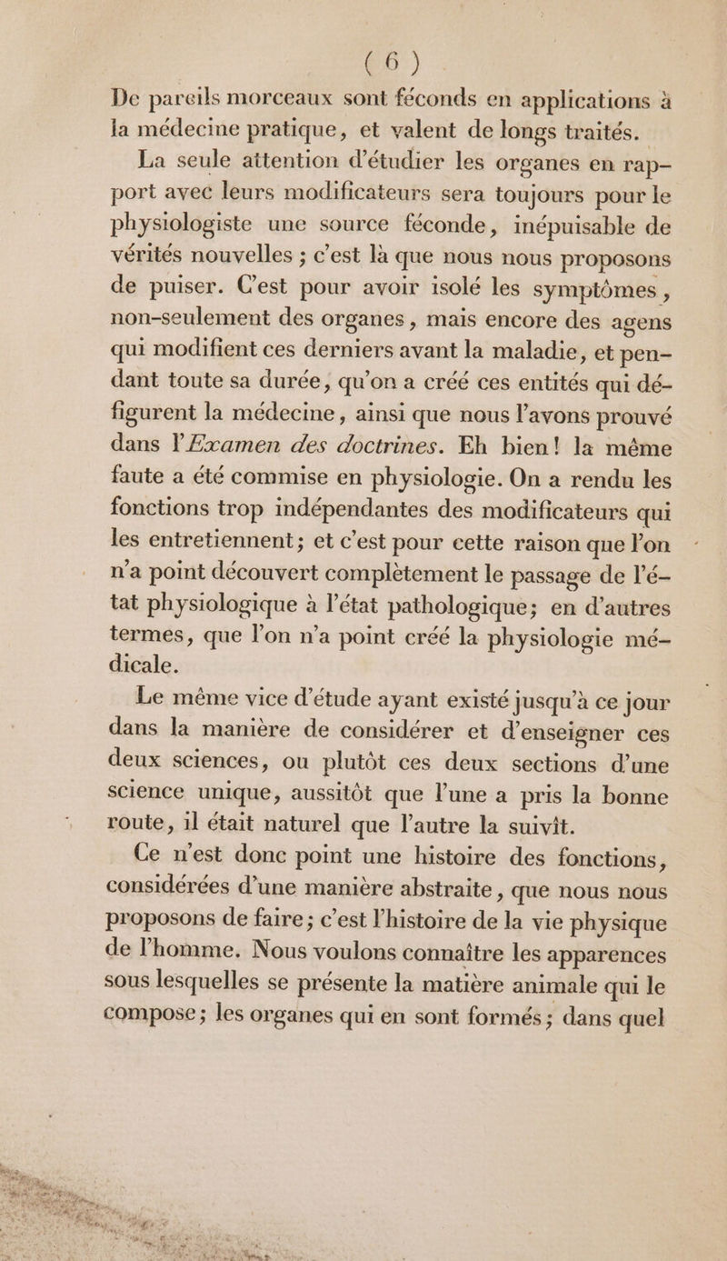 @6') De pareils morceaux sont féconds en applications à la médecine pratique, et valent de longs traités. La seule attention d'étudier les organes en rap- port avec leurs modificateurs sera toujours pour le physiologiste une source féconde, inépuisable de vérités nouvelles ; c’est là que nous nous proposons de puiser. Cest pour avoir isolé les symptômes , non-seulement des organes , mais encore des agens qui modifient ces derniers avant la maladie, et pen- dant toute sa durée, qu’on a créé ces entités qui dé- figurent la médecine, ainsi que nous l'avons prouvé dans lExamen des doctrines. Eh bien! la même faute a été commise en physiologie. On a rendu les fonctions trop indépendantes des modificateurs qui les entretiennent; et c’est pour cette raison que lon n'a point découvert complètement le passage de l’é- tat physiologique à l’état pathologique; en d’autres termes, que lon n’a point créé la physiologie mé- dicale. Le même vice d'étude ayant existé Jusqu'à ce jour dans la manière de considérer et d'enseigner ces deux sciences, ou plutôt ces deux sections d’une science unique, aussitôt que l’une a pris la bonne route, 1l était naturel que l’autre la suivit. Ce n'est donc point une histoire des fonctions, considérées d’une manière abstraite , que nous nous proposons de faire; c’est l'histoire de la vie physique de l’homme. Nous voulons connaître les apparences sous lesquelles se présente la matière animale qui le compose ; les organes qui en sont formés ; dans quel