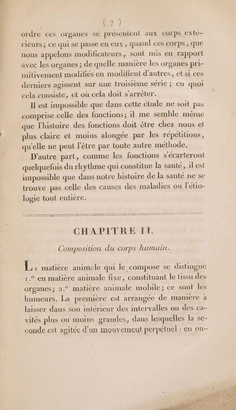 ordre ces organes se présentent aux corps exté- rieurs; Ce qui se passe en eux, quand ces COrps , que nous appelons modificateurs, sont mis en rapport avec les organes ; de quelle manière les organes pri- mitivement modifiés en modifient d’autres, et si ces derniers agissent sur une troisième série ; en quoi cela consiste, et où cela doit s'arrêter. Il est impossible que dans cette étude ne soit pas” comprise celle des fonctions; 1l me semble même que l'histoire des fonctions doit ètre chez nous et plus claire et moins alongée par les répétitions, qu’elle ne peut l'être par toute autre méthode. . D'autre part, comme les fonctions s'écarteront quelquefois du rhythme qui constitue la sante, 1lest impossible que dans notre histoire de la sante ne se trouve pas celle des causes des maladies ou l'étio- logie tout entiere. CHAPITRE IL Composition du corps humain. É, matière animele qui le compose se distingue 1° en matière animale fixe, constituant le tissu des organes; 2.° matière animale mobile; ce sont les humeurs. La première est arrangée de mamière à laisser dans son intérieur des intervalles ou des ca- vités plus ou moins grandes, dans lesquelles la se- conde est agitée d’un mouvement perpétuel : en ou-