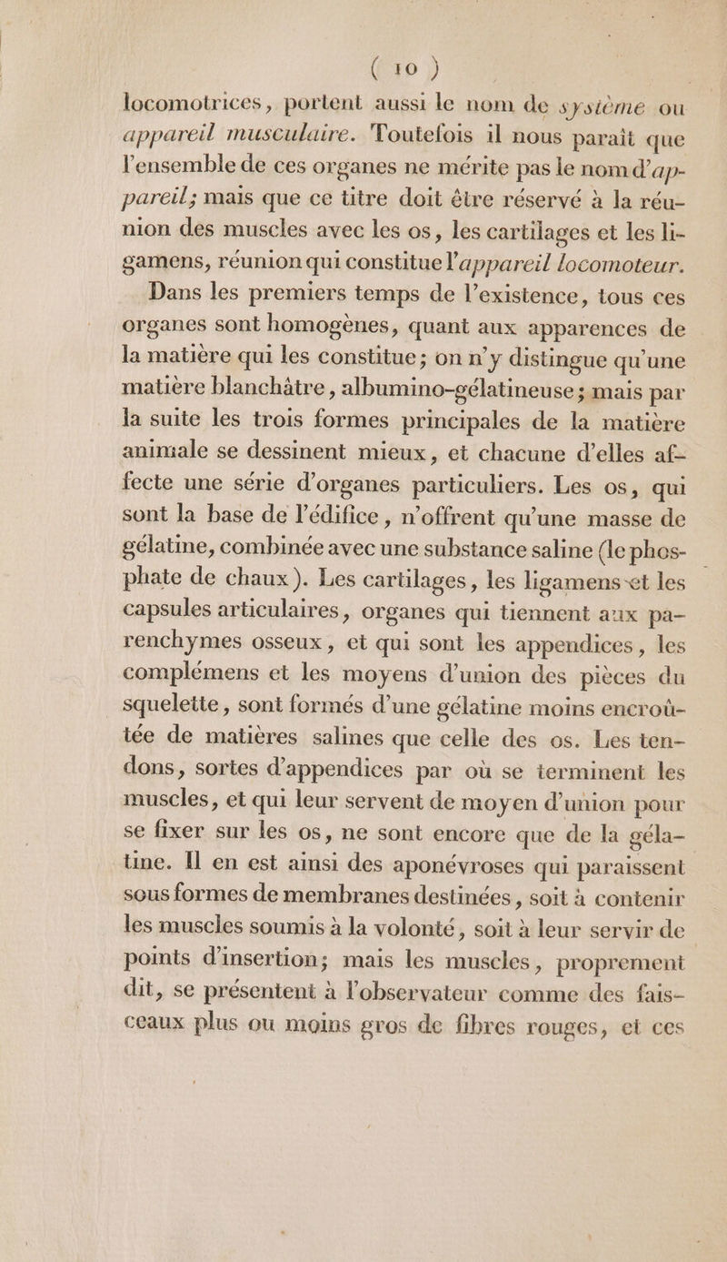 locomotrices, portent aussi le nom de système ou appareil musculaire. Toutefois il nous parait que l'ensemble de ces organes ne mérite pas le nom d’ap- pareil; mais que ce titre doit être réservé à la réu- nion des muscles avec les os, les cartilages et Les li- gamens, réunion qui constitue l'appareil locomoteur. Dans les premiers temps de l’existence, tous ces organes sont homogènes, quant aux apparences de la matière qui les constitue; on n’y distingue qu’une matière blanchätre , albumino-gélatineuse ; mais par la suite les trois formes principales de la matière animale se dessinent mieux, et chacune d’elles af- fecte une série d'organes particuliers. Les os, qui sont la base de l'édifice, n'offrent qu'une masse de gélatine, combinée avec une substance saline (le phos- phate de chaux). Les cartilages, les ligamens-et les capsules articulaires, organes qui tiennent aux pa- renchymes osseux, et qui sont les appendices , les complémens et les moyens d'union des pièces du squelette, sont formés d’une gélatine moins encroû- iée de matières salines que celle des os. Les ten- dons, sortes d’appendices par où se terminent les muscles, et qui leur servent de moyen d'union pour se fixer sur les os, ne sont encore que de la géla— une. Îl en est ainsi des aponévroses qui paraissent sous formes de membranes destinées, soit à contenir les muscles soumis à la volonté, soit à leur servir de points d'insertion; mais les muscles, proprement dit, se présentent à l'observateur comme des fais- ceaux plus ou moins gros de fibres rouges, et ces