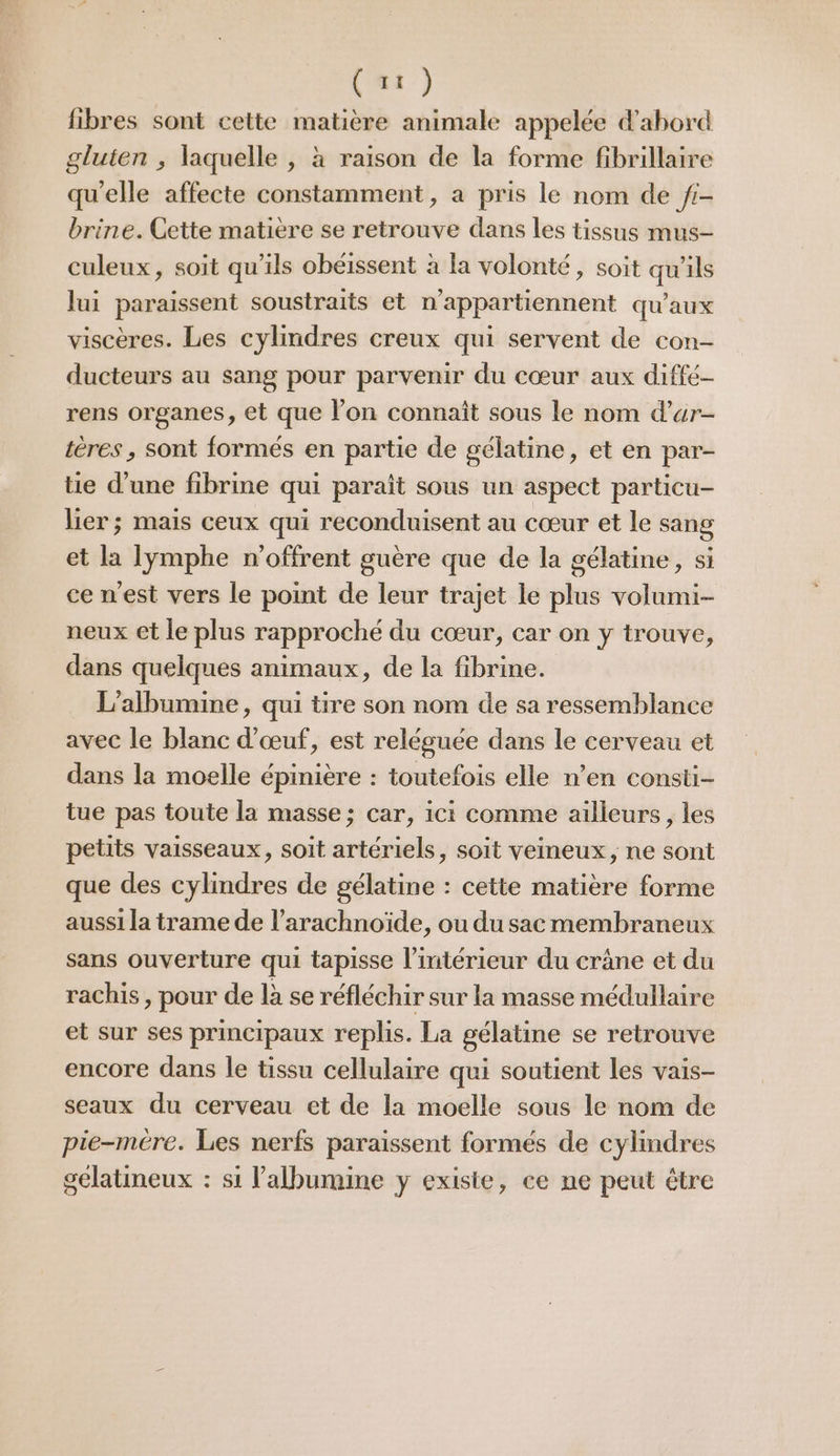 fibres sont cette matière animale appelée d’abord gluten ; laquelle , à raison de la forme fibrillaire qu'elle affecte constamment, a pris le nom de /i- brine. Cette matière se retrouve dans les tissus mus- culeux, soit qu’ils obéissent à la volonté, soit qu'ils lui paraissent soustraits et n’appartiennent qu'aux viscères. Les cylindres creux qui servent de con- ducteurs au sang pour parvenir du cœur aux diffé- rens organes, et que l’on connaît sous le nom d’ar- tères , sont formés en partie de gélatine, et en par- tie d’une fibrine qui paraît sous un aspect particu- lier; mais ceux qui reconduisent au cœur et le sang et la lymphe n'offrent guère que de la gélatine, si ce nest vers le point de leur trajet le plus volumi- neux et le plus rapproché du cœur, car on y trouve, dans quelques animaux, de la fibrine. L’albumine, qui tire son nom de sa ressemblance avec le blanc d'œuf, est reléguée dans le cerveau et dans la moelle épinière : toutefois elle n’en consti- tue pas toute la masse; car, ici comme ailleurs, les petits vaisseaux, soit artériels, soit veineux, ne sont que des cylindres de gélatine : cette matière forme aussi la trame de l’arachnoïde, ou du sac membraneux sans ouverture qui tapisse l’intérieur du crâne et du rachis, pour de là se réfléchir sur la masse médullaire et sur ses principaux replis. La gélatine se retrouve encore dans le tissu cellulaire qui soutient les vais- seaux du cerveau et de la moelle sous le nom de pie-mére. Les nerfs paraissent formés de cylindres gelatineux : si lalbumine y exisie, ce ne peut être