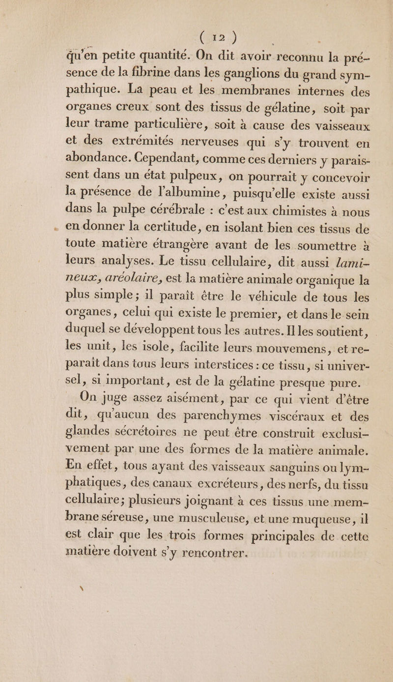 (2x2) du’en petite quantité. On dit avoir reconnu la pré- sence de la fibrine dans les ganglions du grand sym- pathique. La peau et les membranes internes des organes creux sont des tissus de gélatine, soit par leur trame particulière, soit à cause des vaisseaux et des extrémités nerveuses qui s'y trouvent en abondance. Cependant, comme ces derniers y parais- sent dans un état pulpeux, on pourrait y concevoir la présence de l’albumine, puisqu'elle existe aussi dans la pulpe cérébrale : c’est aux chimistes à nous en donner la certitude, en isolant bien ces tissus de toute matiere étrangère avant de les soumettre à leurs analyses. Le tissu cellulaire, dit aussi /ami- neux, aréolaire, est la matière animale organique la plus simple ; il paraît être le véhicule de tous les organes, celui qui existe le premier, et dans le sein duquel se développent tous les autres. Illes soutient, les unit, les isole, facilite leurs mouvemens , etre- parait dans tous leurs interstices : ce tissu, si univer- sel, si important, est de la gélatine presque pure. _ On juge assez aisément, par ce qui vient d’être dit, qu'aucun des parenchymes viscéraux et des glandes sécrétoires ne peut être construit exclusi- vement par une des formes de la matière animale. En effet, tous ayant des vaisseaux sanguins Ou lym- phatiques, des canaux excréteurs, des nerfs, du tissu cellulaire; plusieurs joignant à ces tissus une mem- brane séreuse, une musculeuse, et une muqueuse, 1} est clair que les trois formes principales de cette mare doivent s’y rencontrer.