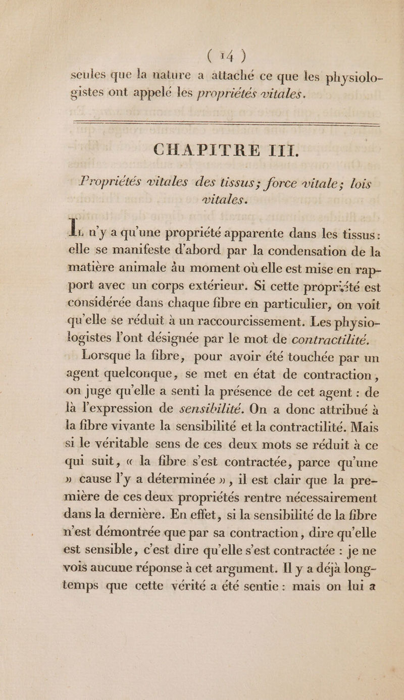 seules que la nature a attaché ce que les physiolo- gistes ont appele les propriétés vitales. CHAPITRE III. Propriétés vitales des tissus; force vitale; lois vitales. di n y a qu'une propriété apparente dans les tissus: elle se manifeste d’abord par la condensation de la matière animale àu moment où elle est mise en rap- port avec un corps extérieur. Si cette propriité est considérée dans chaque fibre en particulier, on voit qu'elle se réduit à un raccourcissement. Les physio- logistes l'ont désignée par le mot de contractilité. Lorsque la fibre, pour avoir été touchée par un agent quelcorique, se met en état de contraction, on juge qu'elle a senti la présence de cet agent : de la l'expression de sensibilité. On a donc attribué à la fibre vivante la sensibilité et la contractilité. Mais si le véritable sens de ces deux mots se réduit à ce qu suit, « la fibre s’est contractée, parce qu’une » Cause l'y a déterminée » , il est clair que la pre- mière de ces deux propriétés rentre nécessairement dans la dernière. En effet, si la sensibilité de la fibre n'est démontrée que par sa contraction, dire qu’elle est sensible, c’est dire qu’elle s’est contractée : je ne vois aucune réponse à cet argument. Il y a déjà long- temps que cette vérité a été sentie : mais on lui a
