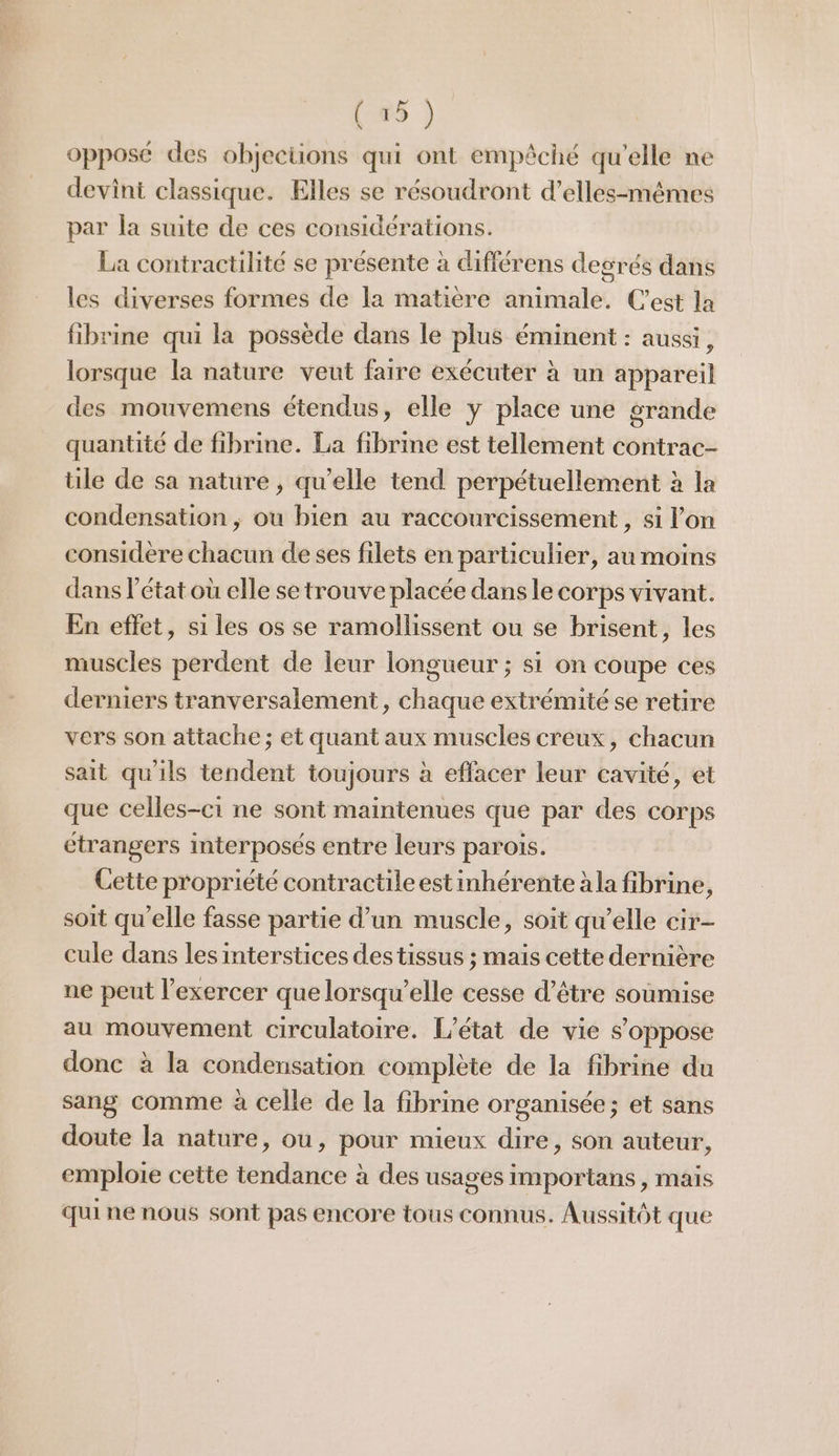 opposé des objections qui ont empêché qu’elle ne devint classique. Elles se résoudront d’elles-mêmes par la suite de ces considérations. La contractilité se présente à différens degrés dans les diverses formes de la matière animale. C’est la fibrine qui la possède dans le plus éminent : aussi, lorsque la nature veut faire exécuter à un appareil des mouvemens étendus, elle y place une grande quantité de fibrine. La fibrine est tellement contrac- tile de sa nature, qu'elle tend perpétuellement à la condensation ; ou bien au raccourcissement , si l'on considère chacun de ses filets en particulier, au moins dans l’état où elle se trouve placée dans le corps vivant. En effet, si les os se ramollissent ou se brisent, les muscles perdent de leur longueur ; si on coupe ces derniers tranversalement, chaque extrémité se retire vers son attache; et quant aux muscles creux, chacun sait qu'ils tendent toujours à effacer leur cavité, et que celles-ci ne sont maintenues que par des corps ctrangers interposés entre leurs parois. Cette propriété contractileest inhérente àla fibrine, soit qu'elle fasse partie d’un muscle, soit qu’elle cir- cule dans les interstices des tissus ; mais cette dernière ne peut l'exercer que lorsqu'elle cesse d’être soumise au mouvement circulatoire. L'état de vie s'oppose donc à la condensation complète de la fibrine du sang comme à celle de la fibrine organisée; et sans doute la nature, ou, pour mieux dire, son auteur, emploie cette tendance à des usages importans, mais qui ne nous sont pas encore tous connus. Aussitôt que