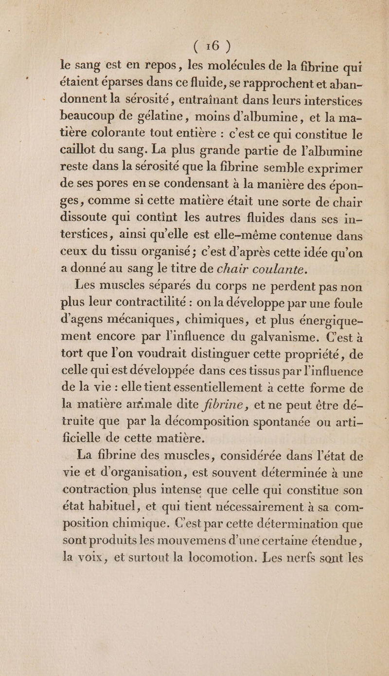 le sang est en repos, les molécules de la fibrine qui étaient éparses dans ce fluide, se rapprochent et aban- donnent la sérosité, entraînant dans leurs interstices beaucoup de gélatine, moins d’albumine, et la ma- tière colorante tout entière : c’est ce qui constitue le caillot du sang. La plus grande partie de l’albumine reste dans la sérosité que la fibrine semble exprimer de ses pores en se condensant à la manière des épon- ges, comme si cette matière était une sorte de chair dissoute qui contint les autres fluides dans ses in- terstices, ainsi qu’elle est elle-même contenue dans ceux du tissu organisé; c’est d’après cette idée qu’on a donné au sang le titre de chair coulante. Les muscles séparés du corps ne perdent pas non plus leur contractilité : on la développe par une foule d'agens mécaniques, chimiques, et plus énergique- ment encore par l'influence du galvanisme. C'est à tort que l’on voudrait distinguer cette propriété, de celle qui est développée dans ces tissus par l'influence de la vie : elle tient essentiellement à cette forme de la matière ammale dite fibrine, et ne peut être dé- truite que par la décomposition spontanée ou arti- ficielle de cette matière. La fibrine des muscles, considérée dans l’état de vie et d'organisation, est souvent déterminée à une contraction plus intense que celle qui constitue son état habituel, et qui tient nécessairement à sa com- position chimique. C’est par cette détermination que sont produits les mouvemens d’une certaine étendue, la voix, et surtout la locomotion. Les nerfs sont les