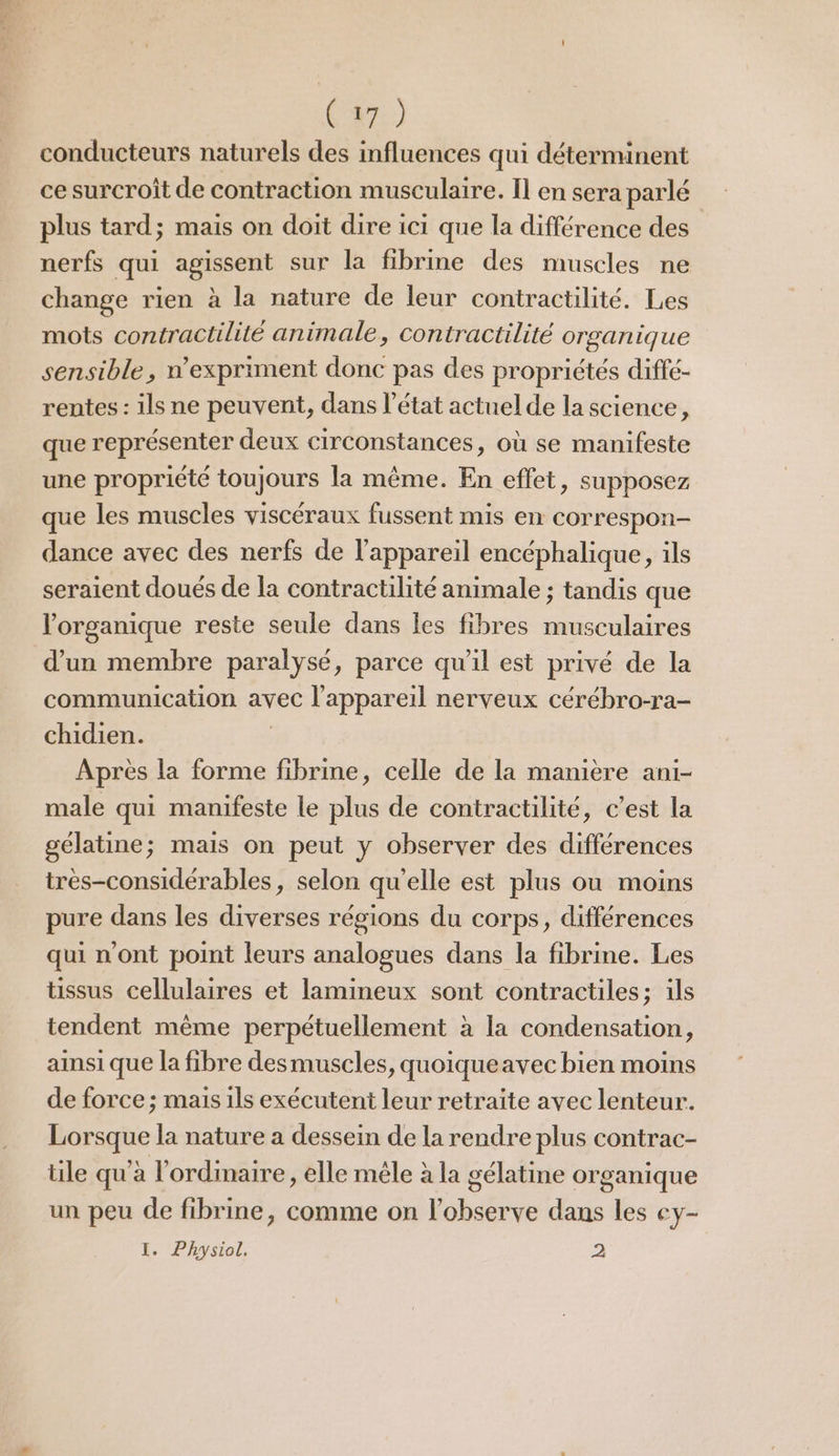 (47) conducteurs naturels des influences qui déterminent ce surcroît de contraction musculaire. Il en sera parlé plus tard; mais on doit dire ici que la différence des nerfs qui agissent sur la fibrine des muscles ne change rien à la nature de leur contractilité. Les mots contractilité animale, contractilité organique sensible, n’expriment donc pas des propriétés diffé- rentes : ils ne peuvent, dans l’état actuel de la science, que représenter deux circonstances, où se manifeste une propriété toujours la même. En effet, supposez que les muscles viscéraux fussent mis en correspon- dance avec des nerfs de l'appareil encéphalique, ils seraient doués de la contractilité animale ; tandis que lorganique reste seule dans les fibres musculaires d’un membre paralysé, parce qu'il est privé de la communication avec l'appareil nerveux cérébro-ra- chidien. | Après la forme fibrine, celle de la manière ani- male qui manifeste le plus de contractilité, c’est la gélatine; mais on peut y observer des différences très-considérables, selon qu'elle est plus ou moins pure dans les diverses régions du corps, différences qui n'ont point leurs analogues dans la fibrine. Les tissus cellulaires et lamineux sont contractiles; ils tendent même perpétuellement à la condensation, ainsi que la fibre desmuscles, quoiqueavec bien moins de force ; mais ils exécutent leur retraite avec lenteur. Lorsque la nature a dessein de la rendre plus contrac- tile qu'à l'ordinaire, elle mêle à la gélatine organique un peu de fibrine, comme on l'observe dans les ey- I. Physiol, 2