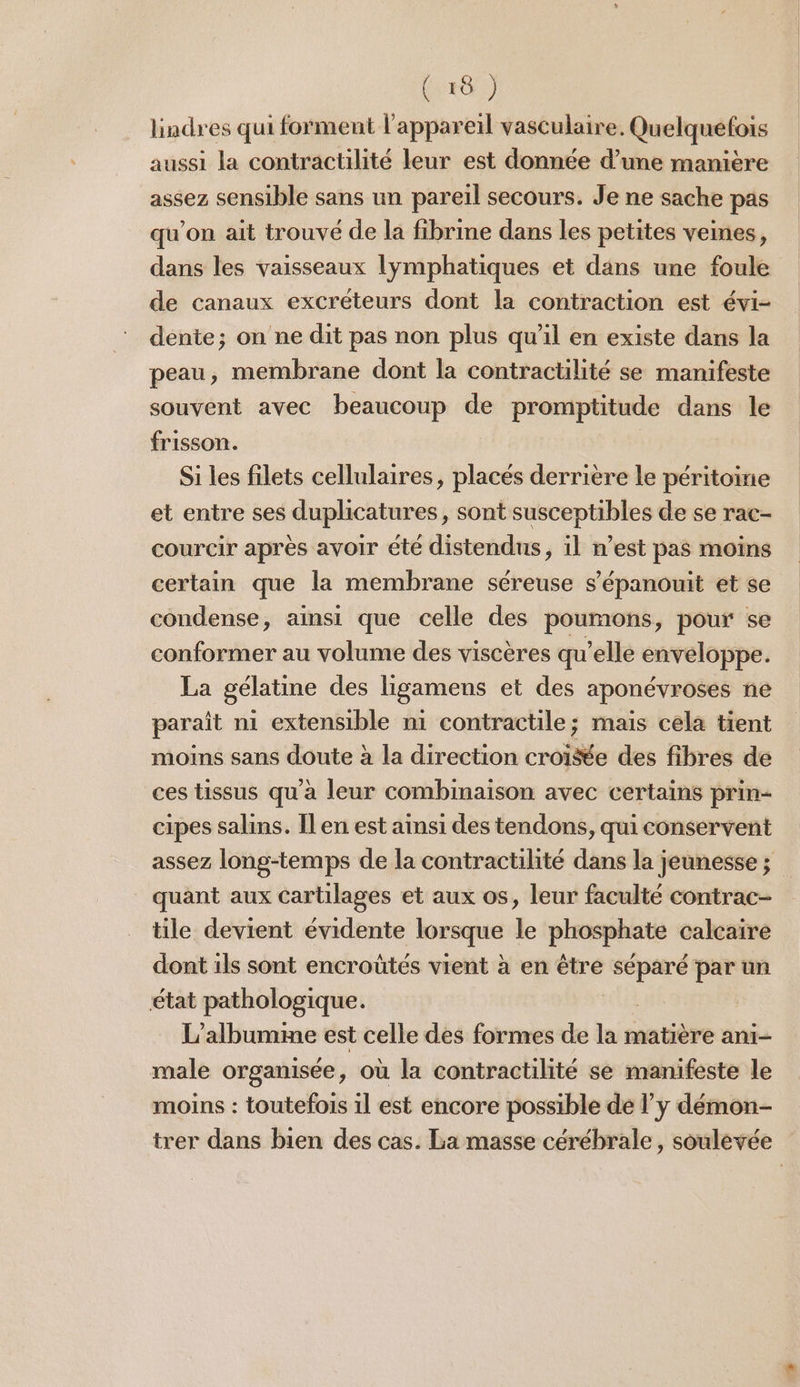 (28 ) lindres qui forment l'appareil vasculaire. Quelquefois aussi la contractilité leur est donnée d’une manière assez sensible sans un pareil secours. Je ne sache pas qu’on ait trouvé de la fibrime dans les petites veines, dans les vaisseaux lymphatiques et dans une foule de canaux excréteurs dont la contraction est évi- dente; on ne dit pas non plus qu’il en existe dans la peau, membrane dont la contractilité se manifeste souvent avec beaucoup de promptitude dans le frisson. | Si les filets cellulaires, placés derrière le péritoine et entre ses duplicatures, sont susceptibles de se rac- courcir après avoir été distendus, il n’est pas moins certain que la membrane séreuse s’épanouit et se condense, ainsi que celle des poumons, pour se conformer au volume des viscères qu’elle enveloppe. La gélatine des ligamens et des aponévroses ne paraît ni extensible n1 contractile; mais cela tient moins sans doute à la direction croi&amp;e des fibres de ces tissus qu'à leur combinaison avec certains prin- cipes salins. Îl en est ainsi des tendons, qui conservent assez long-temps de la contractilité dans la jeunesse; _ quant aux cartilages et aux os, leur faculté contrac- tile devient évidente a le phosphate calcaire dont ils sont encroûtes vient à en être ai par un état pathologique. L’albumme est celle des formes de is matière ani- male organisée, où la contractilité se manifeste le moins : toutefois il est encore possible de l’y démon- trer dans bien des cas. La masse cérébrale, soulévée