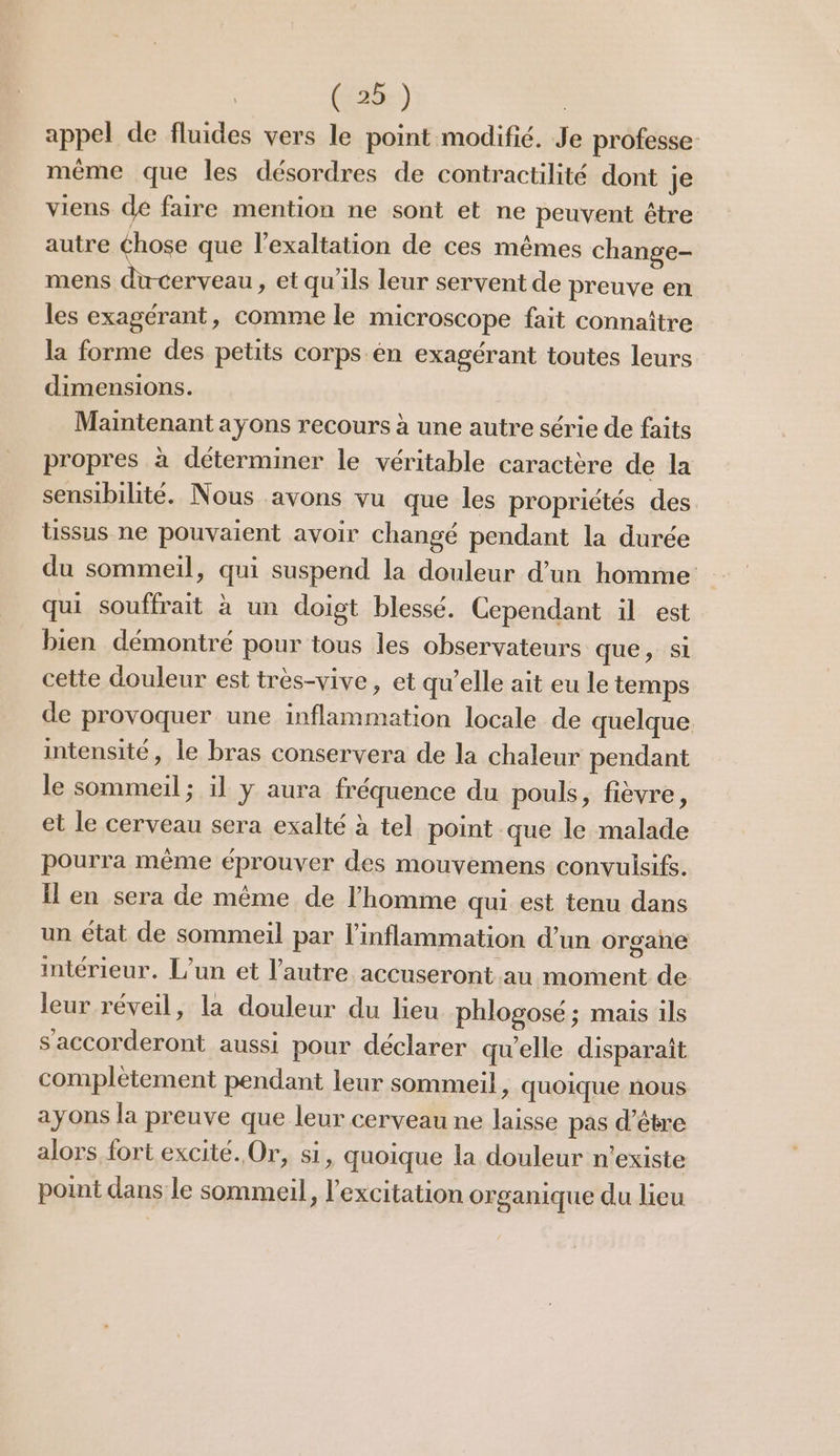 appel de fluides vers le point modifié. Je professe- même que les désordres de contractilité dont je viens de faire mention ne sont et ne peuvent étre autre éhose que l’exaltation de ces mêmes change- mens ducerveau, et qu'ils leur servent de preuve en les exagérant, comme le microscope fait connaître la forme des petits corps en exagérant toutes leurs dimensions. Maintenant ayons recours à une autre série de faits propres à déterminer le véritable caractère de la sensibilité. Nous avons vu que les propriétés des lissus ne pouvaient avoir changé pendant la durée du sommeil, qui suspend la douleur d’un homme qui souffrait à un doigt blessé. Cependant il est bien démontré pour tous les observateurs que, Si cette douleur est très-vive, et qu’elle ait eu le temps de provoquer une inflammation locale de quelque intensité, le bras conservera de la chaleur pendant le sommeil; il y aura fréquence du pouls, fièvre, et le cerveau sera exalté à tel point que le malade pourra même éprouver des mouvemens convulsifs. Il en sera de même de l’homme qui est tenu dans un état de sommeil par l’inflammation d’un organe intérieur. L'un et l’autre accuseront au moment de leur réveil, la douleur du lieu phlogosé ; mais ils s'accorderont aussi pour déclarer qu'elle disparaît complètement pendant leur sommeil, quoique nous ayons la preuve que leur cerveau ne laisse pas d’être alors fort excité. Or, s1, quoique la douleur n'existe point dans le sommeil, l'excitation organique du lieu