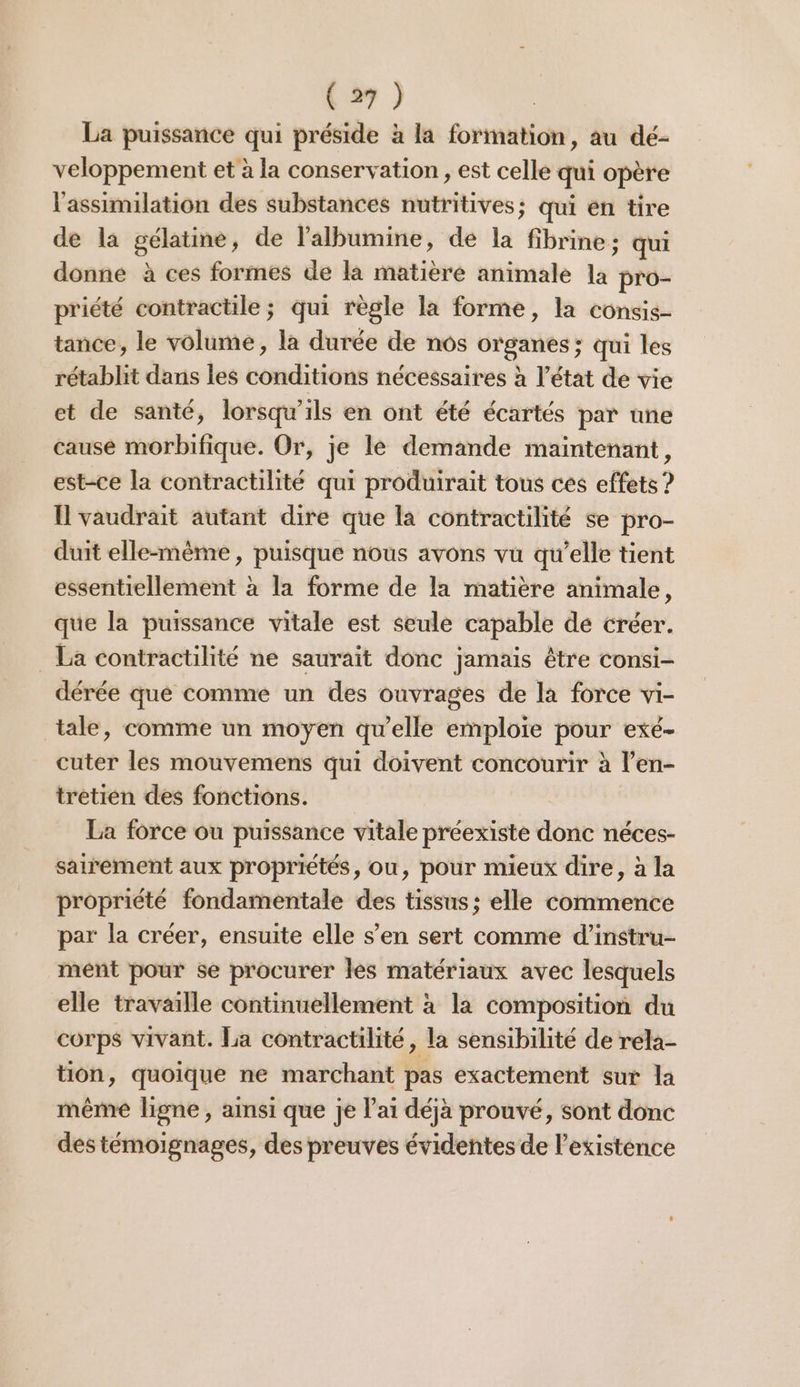 La puissance qui préside à la formation, au dé- veloppement et à la conservation , est celle qui opère l'assimilation des substances nutritives; qui en tire de la gélatine, de lalbumine, de la fibrine ; qui donne à ces formes de la matière animale la pro- priété contractile ; qui règle la forme, la consis- tance, le volume, la durée de nos organes; qui les rétablit dans les conditions nécessaires à l’état de vie et de santé, lorsqu'ils en ont été écartés par une cause morbifique. Or, je le demande maintenant, est-ce la contractilité qui produirait tous ces effets ? I vaudrait autant dire que la contractilité se pro- duit elle-même, puisque nous avons vu qu’elle tient essentiellement à la forme de la matière animale, que la puissance vitale est seule capable de créer. La contractilité ne saurait donc jamais être consi- dérée que comme un des ouvrages de la force vi- tale, comme un moyen qu’elle emploie pour exé- cuter les mouvemens qui doivent concourir à l’en- tretien des fonctions. La force ou puissance vitale préexiste donc néces- sairement aux propriétés, ou, pour mieux dire, à la propriété fondamentale des tissus; elle commence par la créer, ensuite elle s’en sert comme d’instru- ment pour se procurer les matériaux avec lesquels elle travaille continuellement à la composition du corps vivant. La contractilité, la sensibilité de rela- tion, quoique ne marchant pas exactement sur la même ligne , aimsi que je lai déjà prouvé, sont donc des témoignages, des preuves évidentes de l'existence