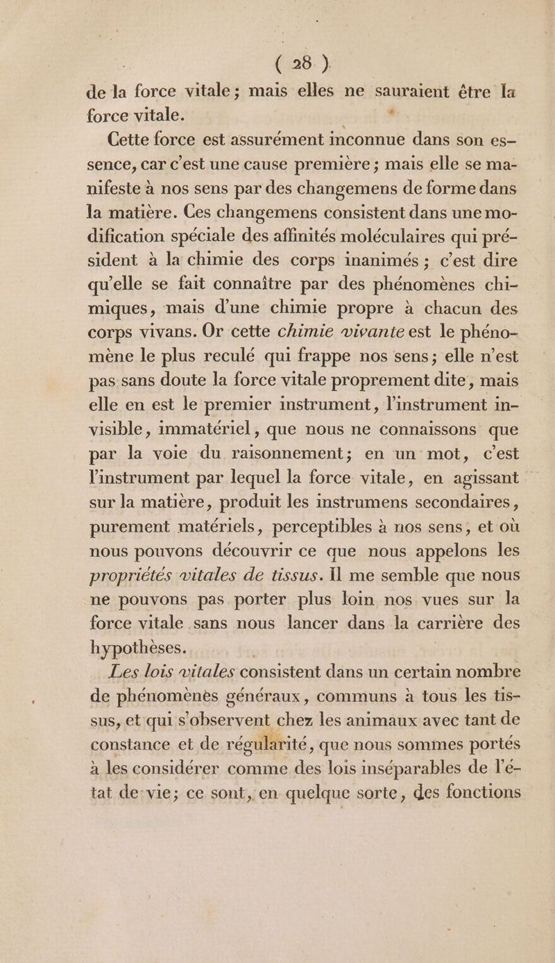 de la force vitale ; mais elles ne sauraient être la force vitale. « Cette force est assurément mconnue dans son es- sence, car c’est une cause première ; mais elle se ma- nifeste à nos sens par des changemens de forme dans la matière. Ces changemens consistent dans une mo- dification spéciale des affinités moléculaires qui pré- sident à la chimie des corps inanimés ; c’est dire qu’elle se fait connaître par des phénomènes chi- miques, mais d’une chimie propre à chacun des corps vivans. Or cette chimie vivante est le phéno- mène le plus reculé qui frappe nos sens; elle n’est pas sans doute la force vitale proprement dite, mais elle en est le premier instrument, l'instrument in- visible, immatériel, que nous ne connaissons que par la voie du raisonnement; en un mot, c'est l'instrument par lequel la force vitale, en agissant sur la matiere, produit les instrumens secondaires, purement matériels, perceptibles à nos sens, et où nous pouvons découvrir ce que nous appelons les propriétés vitales de tissus. Î] me semble que nous ne pouvons pas porter plus loin nos vues sur la force vitale sans nous lancer dans la carrière des hypothèses. Les lois vitales consistent dans un certain nombre de phénomenes g sénéraux, communs à tous les tis- sus, et qui s Dors ce les animaux avec tant de constance et de régularité, que nous sommes portés à les considérer comme des lois inséparables de l’e- tat de:vie; ce sont, en quelque sorte, des fonctions