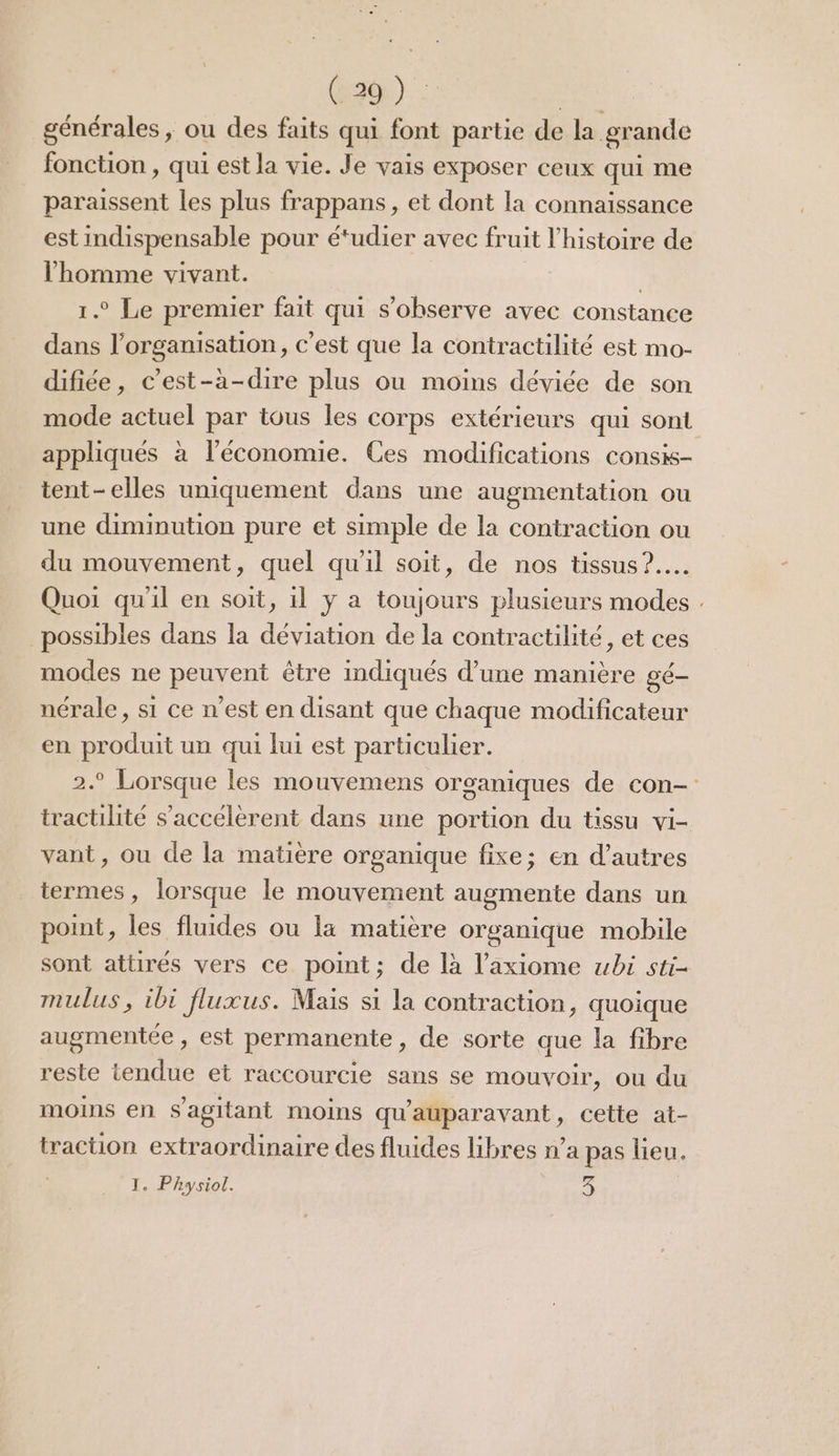 générales, ou des faits qui font partie de la grande fonction , qui est la vie. Je vais exposer ceux qui me paraissent les plus frappans, et dont la connaissance est indispensable pour étudier avec fruit l’histoire de l’homme vivant. | 1.0 Le premier fait qui s’observe avec constance dans l’organisation, c’est que la contractilité est mo- difiée, c’est-à-dire plus ou moins déviée de son mode actuel par tous les corps extérieurs qui sont appliqués à l’économie. Ces modifications consis- tent-elles uniquement dans une augmentation ou une diminution pure et simple de la contraction ou du mouvement, quel qu'il soit, de nos tissus? Quoi qu'il en soit, il y a toujours plusieurs modes . possibles dans la déviation de la contractilité, et ces modes ne peuvent être indiqués d’une manière gé- nérale, si ce n'est en disant que chaque modificateur en produit un qui lui est particulier. 2.9 Lorsque les mouvemens organiques de con- tractilité s'accélèrent dans une portion du tissu vi- vant, ou de la matière organique fixe; en d’autres termes, lorsque le mouvement augmente dans un point, les fluides ou la matière organique mobile sont attirés vers ce point; de là l’axiome wbi sti- mulus, ibi fluxus. Mais si la contraction, quoique augmentée, est permanente, de sorte que la fibre reste tendue et raccourcie sans se mouvoir, ou du moins en S'agitant moins qu'auparavant, cette at- traction extraordinaire des fluides libres n’a pas lieu. 1. Physiol. 3