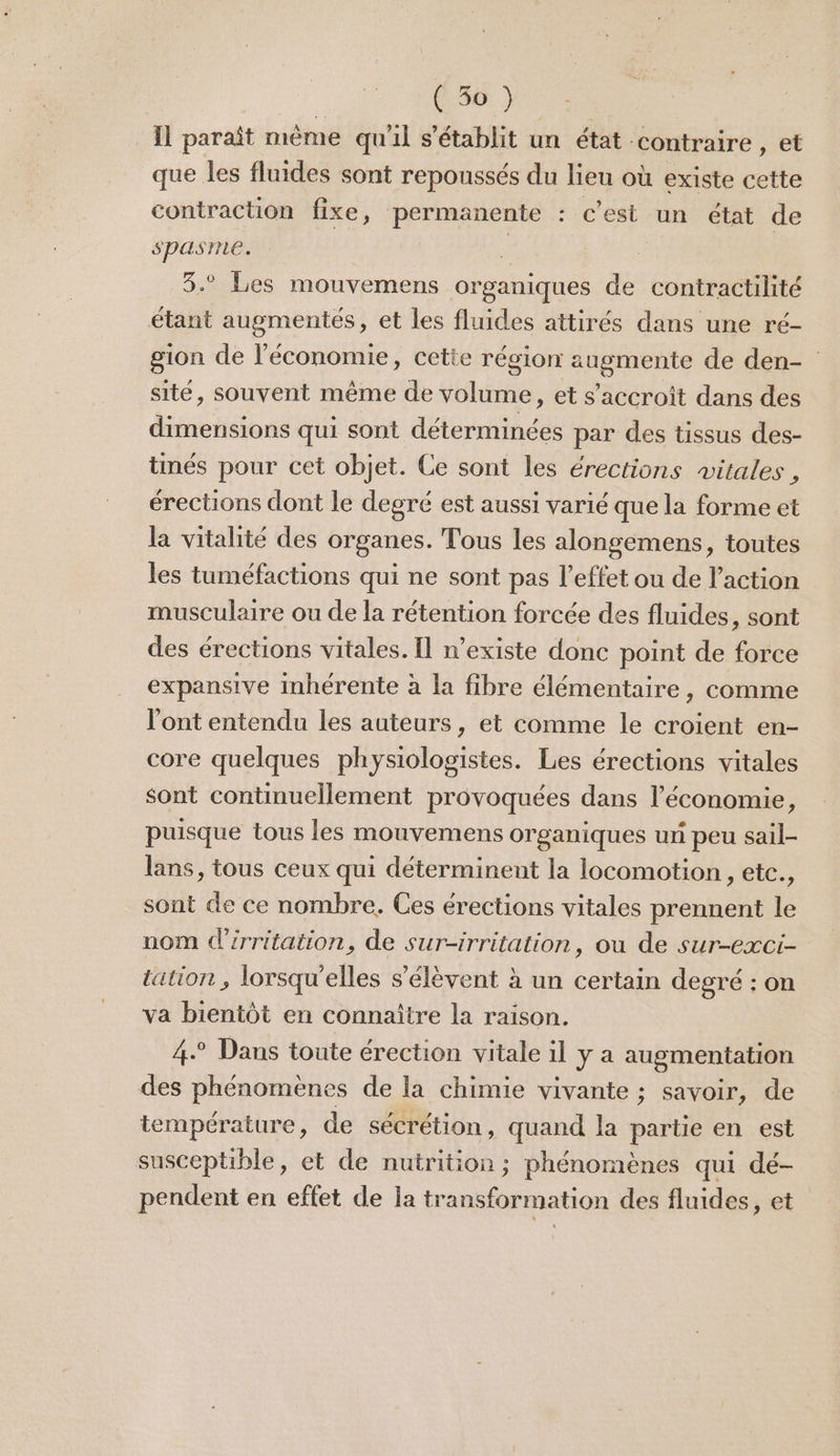 Il paraît mème qu'il s'établit un état contraire , et que les fluides sont repoussés du lieu où existe cette contraction fixe, permanente : c’est un état de spasme. < 8.° Les mouvemens organiques de contractilité étant augmentés, et les fluides attirés dans une ré- gion de l’économie, cette région augmente de den- site, souvent même de volume , et s'accroît dans des dimensions qui sont déterminées par des tissus des- tinés pour cet objet. Ce sont les érections vitales , érections dont le degré est aussi varié que la forme et la vitalité des organes. Tous les alongemens, toutes les tuméfactions qui ne sont pas l'effet ou de l’action musculaire ou de la rétention forcée des fluides, sont des érections vitales. Il n’existe donc point de force expansive inhérente à la fibre élémentaire, comme l'ont entendu les auteurs, et comme le croient en- core quelques physiologistes. Les érections vitales sont continuellement provoquées dans l’économie, puisque tous les mouvemens organiques ur peu sail- lans, tous ceux qui déterminent la locomotion , etc., sont de ce nombre. Ces érections vitales prennent le nom d’irritation, de sur-irritation, ou de sur-exci- tation, lorsqu'elles s'élèvent à un certain degré : on va bientôt en connaître la raison. 4° Dans toute érection vitale il y a augmentation des phénomènes de la chimie vivante ; savoir, de température, de sécrétion, quand la partie en est susceptible, et de nutrition ; phénomènes qui dé- pendent en effet de la transformation des fluides, et