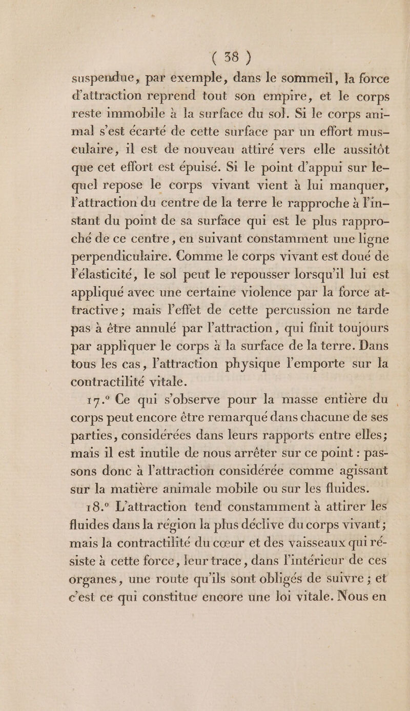 (56 } suspendue, par exemple, dans le sommeil, Ia force d'attraction reprend tout son empire, et le corps reste immobile à la surface du sol. Si le corps ani- mal s’est écarté de cette surface par un effort mus- culaire, il est de nouveau attiré vers elle aussitôt que cet effort est épuisé. Si le point d'appui sur le- quel repose le corps vivant vient à lui manquer, Vattraction du centre de la terre le rapproche à Pin- stant du point de sa surface qui est le plus rappro- ché de ce centre , en suivant constamment une ligne perpendiculaire. Comme le corps vivant est doué de Pélasticite, le sol peut le repousser lorsqu'il lui est appliqué avec une certaine violence par la force at- tractive; mais leffet de cette percussion ne tarde pas à être annulé par l'attraction, qui finit toujours par appliquer le corps à la surface de la terre. Dans tous les cas, l'attraction physique l'emporte sur la contractilité vitale. 17.° Ce qui s'observe pour la masse entière du corps peut encore être remarqué dans chacune de ses parties, considérées dans leurs rapports entre elles; mais il est inutile de nous arrêter sur ce point : pas- sons donc à l'attraction considérée comme agissant sur la matière animale mobile ou sur les fluides. 18.° L'attraction tend constamment à attirer les fluides dans la région la plus déclive du corps vivant ; mais la contractilité du cœur et des vaisseaux qui ré- siste à cette force, leur trace, dans l’intérieur de ces organes, une route qu'ils sont obligés de suivre ; et c’est ce qui constitue encore une loi vitale. Nous en