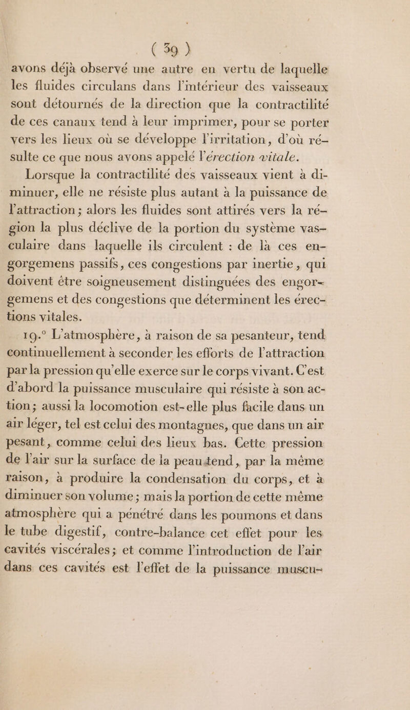 avons déja observé une autre en vertu de laquelle les fluides circulans dans l’intérieur des vaisseaux sont détournés de la direction que la contractilité de ces canaux tend à leur imprimer, pour se porter vers les lieux où se développe lirritation, d’où ré- sulte ce que nous avons appelé l'érection vitale. Lorsque la contractilité des vaisseaux vient à di- minuer, elle ne résiste plus autant à la puissance de l'attraction ; alors les fluides sont attirés vers la ré- gion la plus déclive de la portion du système vas- culaire dans laquelle ils circulent : de là ces en- gorgemens passifs, ces congestions par inertie, qui doivent étre soigneusement distinguées des engor- gemens et des congestions que déterminent les érec- tions vitales. 19.° L'atmosphere, à raison de sa pesanteur, tend continuellement à seconder les efforts de l’attraction par la pression qu’elle exerce sur le corps vivant. C'est d'abord la puissance musculaire qui résiste à son ac- tion ; aussi la locomotion est-elle plus facile dans un air léger, tel est celui des montagnes, que dans un air pesant, comme celui des lieux bas. Cette pression de l'air sur la surface de la peautend, par la même raison, à produire la condensation du corps, et à diminuer son volume ; mais la portion de cette même atmosphère qui a pénétré dans les poumons et dans le tube digestif, contre-balance cet effet pour les cavités viscérales ; et comme l'introduction de Fair dans ces cavités est l'effet de la puissance muscu-