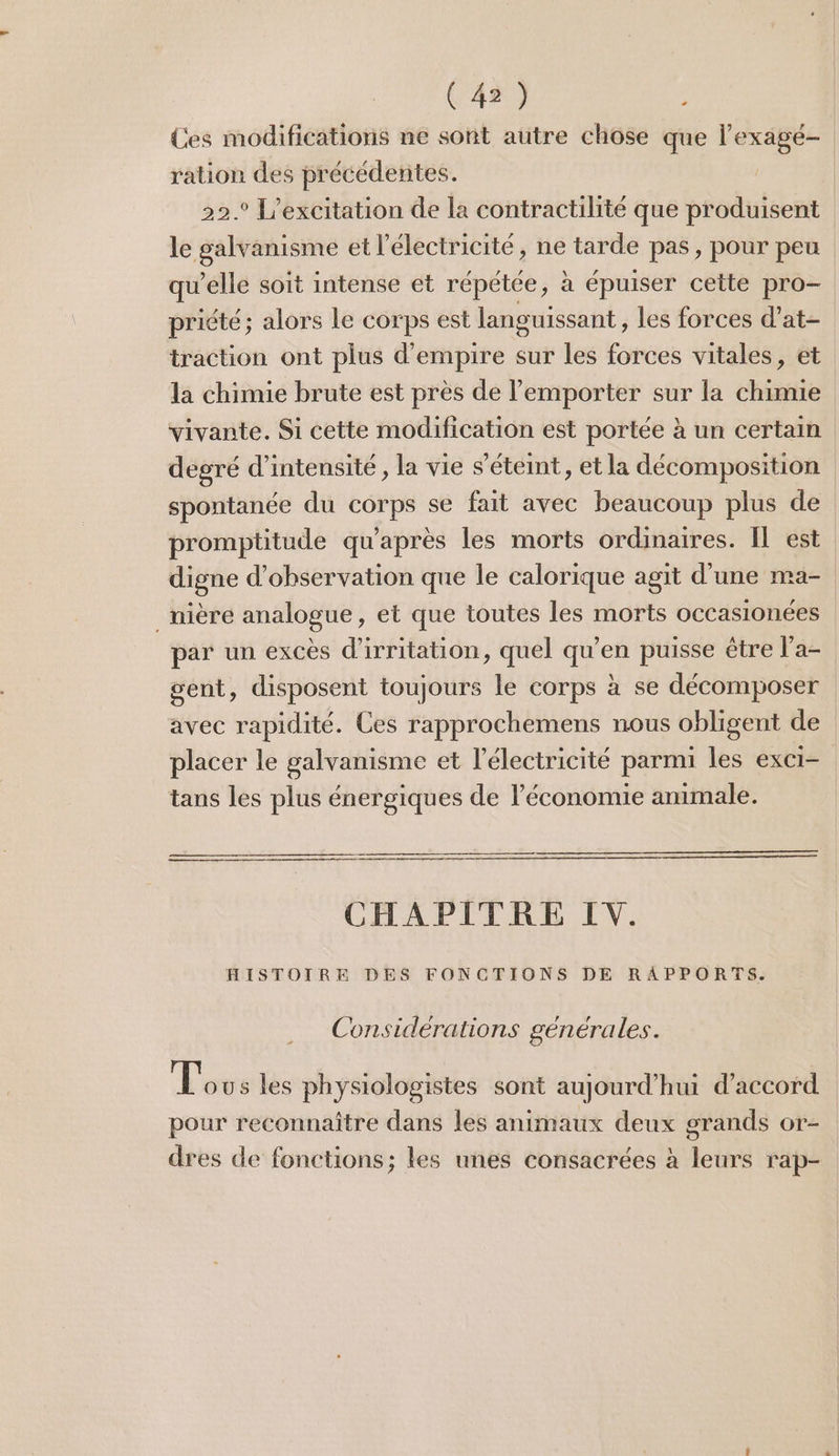 Ces modifications ne sont autre chôse que l’exagé- ration des précédentes. 22.° L’excitation de la contractilité que produisent le galvanisme et l'électricité, ne tarde pas, pour peu qu’elle soit intense et répétée, à épuiser cette pro- priété; alors le corps est languissant, les forces d’at- traction ont plus d’empire sur les forces vitales, et la chimie brute est près de l'emporter sur la chimie vivante. Si cette modification est portée à un certain dégré d'intensité, la vie s'éteint, et la décomposition spontanée du corps se fait avec beaucoup plus de promptitude qu'après les morts ordinaires. Il est digne d'observation que le calorique agit d’une ma- _nière analogue, et que toutes les morts occasionées par un excès d'irritation, quel qu'en puisse être l’a- gent, disposent toujours le corps à se décomposer avec rapidité. Ces rapprochemens nous obligent de placer le galvanisme et l'électricité parmi les exCI- tans les plus énergiques de l’économie animale. CHAPITRE LV. HISTOIRE DES FONCTIONS DE RAPPORTS. Considérations générales. Eos les physiologistes sont aujourd'hui d'accord grands Oor- dres de fonctions; les unes consacrées à leurs rap- pour reconnaître dans les animaux deux
