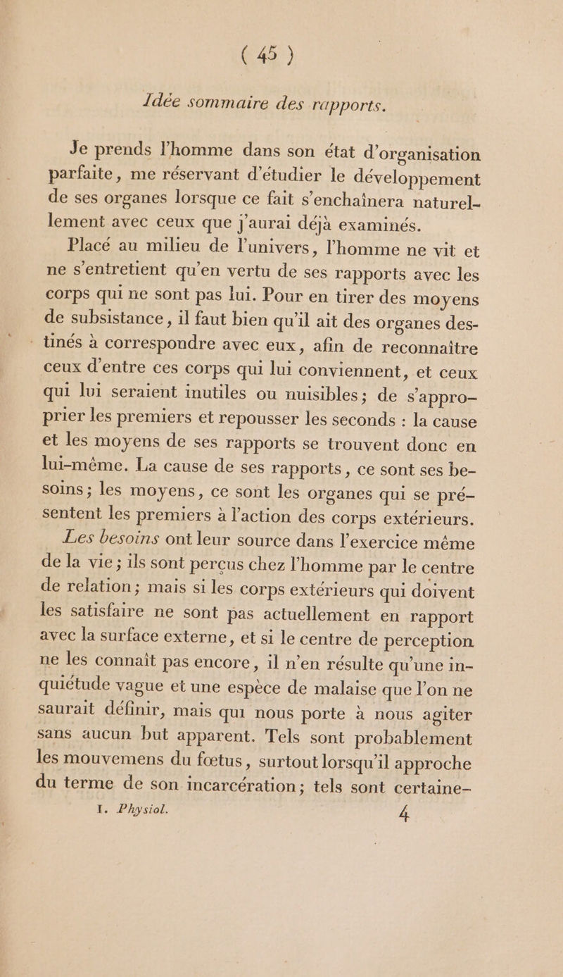 (4 ) Idée sommaire des rapports. Je prends l’homme dans son état d'organisation parfaite, me réservant d’étudier le développement de ses organes lorsque ce fait s’enchaînera naturel lement avec ceux que J'aurai déjà examinés. Placé au milieu de l'univers, l'homme ne vit et ne s’entretient qu’en vertu de ses rapports avec les corps qui ne sont pas lui. Pour en tirer des moyens de subsistance, il faut bien qu'il ait des organes des- - tinés à correspondre avec eux, afin de reconnaître ceux d'entre ces corps qui lui conviennent, et ceux qui lui seraient inutiles ou nuisibles: de s'appro- prier les premiers et repousser les seconds : la cause et les moyens de ses rapports se trouvent donc en lui-même. La cause de ses rapports, ce sont ses be- soins ; les moyens, ce sont les organes qui se pré- sentent les premiers à l’action des corps extérieurs. Les besoins ont leur source dans l'exercice même de la vie ; ils sont percus chez l'homme par le centre de relation; mais si les corps extérieurs qui doivent les satisfaire ne sont pas actuellement en rapport avec la surface externe, et si le centre de perception ne les connaît pas encore, il n’en résulte qu'une in- quiétude vague et une espèce de malaise que l’on ne saurait définir, mais qui nous porte à nous agiter sans aucun but apparent, Tels sont probablement les mouvemens du fœtus, surtout lorsqu'il approche du terme de son incarcération; tels sont certaine- I. Physiol. 4
